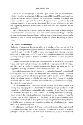7. MICROBIAL ASPECTS


   Viruses and the resting stages of parasites (cysts, oocysts, ova) are unable to mul-
tiply in water. Conversely, relatively high amounts of biodegradable organic carbon,
together with warm temperatures and low residual concentrations of chlorine, can
permit growth of Legionella, V. cholerae, Naegleria fowleri, Acanthamoeba and
nuisance organisms in some surface waters and during water distribution (see also
the supporting document Heterotrophic Plate Counts and Drinking-water Safety;
section 1.3).
   Microbial water quality may vary rapidly and widely. Short-term peaks in pathogen
concentration may increase disease risks considerably and may also trigger outbreaks
of waterborne disease. Results of water quality testing for microbes are not normally
available in time to inform management action and prevent the supply of unsafe
water.

7.1.3 Public health aspects
Outbreaks of waterborne disease may affect large numbers of persons, and the ﬁrst
priority in developing and applying controls on drinking-water quality should be the
control of such outbreaks. Available evidence also suggests that drinking-water can
contribute to background rates of disease in non-outbreak situations, and control of
drinking-water quality should therefore also address waterborne disease in the general
community.
   Experience has shown that systems for the detection of waterborne disease out-
breaks are typically inefﬁcient in countries at all levels of socioeconomic development,
and failure to detect outbreaks is not a guarantee that they do not occur; nor does it
suggest that drinking-water should necessarily be considered safe.
   Some of the pathogens that are known to be transmitted through contaminated
drinking-water lead to severe and sometimes life-threatening disease. Examples
include typhoid, cholera, infectious hepatitis (caused by hepatitis A virus [HAV] or
HEV) and disease caused by Shigella spp. and E. coli O157. Others are typically
associated with less severe outcomes, such as self-limiting diarrhoeal disease (e.g.,
Norovirus, Cryptosporidium).
   The effects of exposure to pathogens are not the same for all individuals or, as a
consequence, for all populations. Repeated exposure to a pathogen may be associated
with a lower probability or severity of illness because of the effects of acquired immu-
nity. For some pathogens (e.g., HAV), immunity is lifelong, whereas for others (e.g.,
Campylobacter), the protective effects may be restricted to a few months to years. On
the other hand, sensitive subgroups (e.g., the young, the elderly, pregnant women and
the immunocompromised) in the population may have a greater probability of illness
or the illness may be more severe, including mortality. Not all pathogens have greater
effects in all sensitive subgroups.
   Not all infected individuals will develop symptomatic disease. The proportion of
the infected population that is asymptomatic (including carriers) differs between
pathogens and also depends on population characteristics, such as prevalence of

                                          125
 