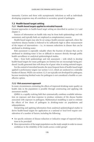 GUIDELINES FOR DRINKING-WATER QUALITY


immunity. Carriers and those with asymptomatic infections as well as individuals
developing symptoms may all contribute to secondary spread of pathogens.

7.2 Health-based target setting
7.2.1 Health-based targets applied to microbial hazards
General approaches to health-based target setting are described in section 2.1.1 and
chapter 3.
   Sources of information on health risks may be from both epidemiology and risk
assessment, and typically both are employed as complementary sources.
   Health-based targets may also be set using a health outcome approach, where the
waterborne disease burden is believed to be sufﬁciently high to allow measurement
of the impact of interventions – i.e., to measure reductions in disease that can be
attributed to drinking-water.
   Risk assessment is especially valuable where the fraction of disease that can be
attributed to drinking-water is low or difﬁcult to measure directly through public
health surveillance or analytical epidemiological studies.
   Data – from both epidemiology and risk assessment – with which to develop
health-based targets for many pathogens are limited, but are increasingly being pro-
duced. Locally generated data will always be of great value in setting national targets.
   For the control of microbial hazards, the most frequent form of health-based target
applied is performance targets (see section 3.2.2), which are anchored to a tolerable
burden of disease. WQTs (see section 3.2.3) are typically not developed for pathogens,
because monitoring ﬁnished water for pathogens is not considered a feasible or cost-
effective option.

7.2.2 Risk assessment approach
In many circumstances, estimating the effects of improved drinking-water quality on
health risks in the population is possible through constructing and applying risk
assessment models.
   QMRA is a rapidly evolving ﬁeld that systematically combines available informa-
tion on exposure and dose–response to produce estimates of the disease burden
associated with exposure to pathogens. Mathematical modelling is used to estimate
the effects of low doses of pathogens in drinking-water on populations and
subpopulations.
   Interpreting and applying information from analytical epidemiological studies to
derive health-based targets for application at a national or local level require con-
sideration of a number of factors, including the following:

•   Are speciﬁc estimates of disease reduction or indicative ranges of expected reduc-
    tions to be provided?
•   How representative of the target population was the study sample in order to ensure
    conﬁdence in the reliability of the results across a wider group?

                                          126
 