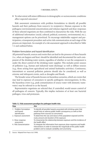 7. MICROBIAL ASPECTS



•   To what extent will minor differences in demographic or socioeconomic conditions
    affect expected outcomes?
    Risk assessment commences with problem formulation to identify all possible
hazards and their pathways from source(s) to recipient(s). Human exposure to the
pathogens (environmental concentrations and volumes ingested) and dose–responses
of these selected organisms are then combined to characterize the risks. With the use
of additional information (social, cultural, political, economic, environmental, etc.),
management options can be prioritized. To encourage stakeholder support and par-
ticipation, a transparent procedure and active risk communication at each stage of the
process are important. An example of a risk assessment approach is described in Table
7.2 and outlined below.

Problem formulation and hazard identiﬁcation
All potential hazards, sources and events that can lead to the presence of these hazards
(i.e., what can happen and how) should be identiﬁed and documented for each com-
ponent of the drinking-water system, regardless of whether or not the component is
under the direct control of the drinking-water supplier. This includes point sources
of pollution (e.g., human and industrial waste discharge) as well as diffuse sources
(e.g., those arising from agricultural and animal husbandry activities). Continuous,
intermittent or seasonal pollution patterns should also be considered, as well as
extreme and infrequent events, such as droughts and ﬂoods.
    The broader sense of hazards focuses on hazardous scenarios, which are events that
may lead to exposure of consumers to speciﬁc pathogenic microorganisms. In this,
the hazardous event (e.g., peak contamination of source water with domestic waste-
water) may be referred to as the hazard.
    Representative organisms are selected that, if controlled, would ensure control of
all pathogens of concern. Typically, this implies inclusion of at least one bacterial
pathogen, virus and protozoan.



Table 7.2 Risk assessment paradigm for pathogen health risks
Step                       Aim
1. Problem formulation           To identify all possible hazards associated with drinking-water that
   and hazard                    would have an adverse public health consequence, as well as their
   identiﬁcation                 pathways from source(s) to consumer(s)
2. Exposure assessment           To determine the size and nature of the population exposed and the
                                 route, amount and duration of the exposure
3. Dose–response                 To characterize the relationship between exposure and the incidence of
   assessment                    the health effect
4. Risk characterization         To integrate the information from exposure, dose–response and health
                                 interventions in order to estimate the magnitude of the public health
                                 problem and to evaluate variability and uncertainty

Source: Adapted from Haas et al. (1999).


                                                   127
 