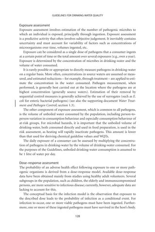 GUIDELINES FOR DRINKING-WATER QUALITY


Exposure assessment
Exposure assessment involves estimation of the number of pathogenic microbes to
which an individual is exposed, principally through ingestion. Exposure assessment
is a predictive activity that often involves subjective judgement. It inevitably contains
uncertainty and must account for variability of factors such as concentrations of
microorganisms over time, volumes ingested, etc.
    Exposure can be considered as a single dose of pathogens that a consumer ingests
at a certain point of time or the total amount over several exposures (e.g., over a year).
Exposure is determined by the concentration of microbes in drinking-water and the
volume of water consumed.
    It is rarely possible or appropriate to directly measure pathogens in drinking-water
on a regular basis. More often, concentrations in source waters are assumed or meas-
ured, and estimated reductions – for example, through treatment – are applied to esti-
mate the concentration in the water consumed. Pathogen measurement, when
performed, is generally best carried out at the location where the pathogens are at
highest concentration (generally source waters). Estimation of their removal by
sequential control measures is generally achieved by the use of surrogates (such as E.
coli for enteric bacterial pathogens) (see also the supporting document Water Treat-
ment and Pathogen Control; section 1.3).
    The other component of exposure assessment, which is common to all pathogens,
is the volume of unboiled water consumed by the population, including person-to-
person variation in consumption behaviour and especially consumption behaviour of
at-risk groups. For microbial hazards, it is important that the unboiled volume of
drinking-water, both consumed directly and used in food preparation, is used in the
risk assessment, as heating will rapidly inactivate pathogens. This amount is lower
than that used for deriving chemical guideline values and WQTs.
    The daily exposure of a consumer can be assessed by multiplying the concentra-
tion of pathogens in drinking-water by the volume of drinking-water consumed. For
the purposes of the Guidelines, unboiled drinking-water consumption is assumed to
be 1 litre of water per day.

Dose–response assessment
The probability of an adverse health effect following exposure to one or more path-
ogenic organisms is derived from a dose–response model. Available dose–response
data have been obtained mainly from studies using healthy adult volunteers. Several
subgroups in the population, such as children, the elderly and immunocompromised
persons, are more sensitive to infectious disease; currently, however, adequate data are
lacking to account for this.
   The conceptual basis for the infection model is the observation that exposure to
the described dose leads to the probability of infection as a conditional event. For
infection to occur, one or more viable pathogens must have been ingested. Further-
more, one or more of these ingested pathogens must have survived in the host’s body.

                                           128
 