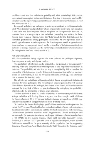 7. MICROBIAL ASPECTS


be able to cause infection and disease, possibly with a low probability). This concept
supersedes the concept of (minimum) infectious dose that is frequently used in older
literature (see the supporting document Hazard Characterization for Pathogens in Food
and Water; section 1.3).
    In general, well dispersed pathogens in water are considered to be Poisson distrib-
uted. When the individual probability of any organism to survive and start infection
is the same, the dose–response relation simpliﬁes to an exponential function. If,
however, there is heterogeneity in this individual probability, this leads to the beta-
Poisson dose–response relation, where the “beta” stands for the distribution of the
individual probabilities among pathogens (and hosts). At low exposures, such as
would typically occur in drinking-water, the dose–response model is approximately
linear and can be represented simply as the probability of infection resulting from
exposure to a single organism (see the supporting document Hazard Characterization
for Pathogens in Food and Water; section 1.3).

Risk characterization
Risk characterization brings together the data collected on pathogen exposure,
dose–response, severity and disease burden.
   The probability of infection can be estimated as the product of the exposure by
drinking-water and the probability that exposure to one organism would result in
infection. The probability of infection per day is multiplied by 365 to calculate the
probability of infection per year. In doing so, it is assumed that different exposure
events are independent, in that no protective immunity is built up. This simpliﬁca-
tion is justiﬁed for low risks only.
   Not all infected individuals will develop clinical illness; asymptomatic infection is
common for most pathogens. The percentage of infected persons that will develop
clinical illness depends on the pathogen, but also on other factors, such as the immune
status of the host. Risk of illness per year is obtained by multiplying the probability
of infection by the probability of illness given infection.
   The low numbers in Table 7.3 can be interpreted to represent the probability that
a single individual will develop illness in a given year. For example, a risk of illness
for Campylobacter of 2.5 ¥ 10-4 per year indicates that, on average, 1 out of 4000 con-
sumers would contract campylobacteriosis from drinking-water.
   To translate the risk of developing a speciﬁc illness to disease burden per case, the
metric DALYs is used. This should reﬂect not only the effects of acute end-points (e.g.,
diarrhoeal illness) but also mortality and the effects of more serious end-points (e.g.,
Guillain-Barré syndrome associated with Campylobacter). Disease burden per case
varies widely. For example, the disease burden per 1000 cases of rotavirus diarrhoea
is 480 DALYs in low-income regions, where child mortality frequently occurs.
However, it is only 14 DALYs per 1000 cases in high-income regions, where hospital
facilities are accessible to the great majority of the population (see the supporting
document Quantifying Public Health Risk in the WHO Guidelines for Drinking-water

                                          129
 