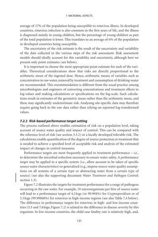 7. MICROBIAL ASPECTS


average of 17% of the population being susceptible to rotavirus illness. In developed
countries, rotavirus infection is also common in the ﬁrst years of life, and the illness
is diagnosed mainly in young children, but the percentage of young children as part
of the total population is lower. This translates to an average of 6% of the population
in developed countries being susceptible.
   The uncertainty of the risk estimate is the result of the uncertainty and variability
of the data collected in the various steps of the risk assessment. Risk assessment
models should ideally account for this variability and uncertainty, although here we
present only point estimates (see below).
   It is important to choose the most appropriate point estimate for each of the vari-
ables. Theoretical considerations show that risks are directly proportional to the
arithmetic mean of the ingested dose. Hence, arithmetic means of variables such as
concentration in raw water, removal by treatment and consumption of drinking-water
are recommended. This recommendation is different from the usual practice among
microbiologists and engineers of converting concentrations and treatment effects to
log-values and making calculations or speciﬁcations on the log-scale. Such calcula-
tions result in estimates of the geometric mean rather than the arithmetic mean, and
these may signiﬁcantly underestimate risk. Analysing site-speciﬁc data may therefore
require going back to the raw data rather than relying on reported log-transformed
values.

7.2.3 Risk-based performance target setting
The process outlined above enables estimation of risk on a population level, taking
account of source water quality and impact of control. This can be compared with
the reference level of risk (see section 3.3.2) or a locally developed tolerable risk. The
calculations enable quantiﬁcation of the degree of source protection or treatment that
is needed to achieve a speciﬁed level of acceptable risk and analysis of the estimated
impact of changes in control measures.
   Performance targets are most frequently applied to treatment performance – i.e.,
to determine the microbial reduction necessary to ensure water safety. A performance
target may be applied to a speciﬁc system (i.e., allow account to be taken of speciﬁc
source water characteristics) or generalized (e.g., impose source water quality assump-
tions on all systems of a certain type or abstracting water from a certain type of
source) (see also the supporting document Water Treatment and Pathogen Control;
section 1.3).
   Figure 7.2 illustrates the targets for treatment performance for a range of pathogens
occurring in the raw water. For example, 10 microorganisms per litre of source water
will lead to a performance target of 4.2 logs (or 99.994%) for Cryptosporidium or of
5.5 logs (99.99968%) for rotavirus in high-income regions (see also Table 7.4 below).
The difference in performance targets for rotavirus in high- and low-income coun-
tries (5.5 and 7.6 logs; Figure 7.2) is related to the difference in disease severity by this
organism. In low-income countries, the child case fatality rate is relatively high, and,

                                            131
 