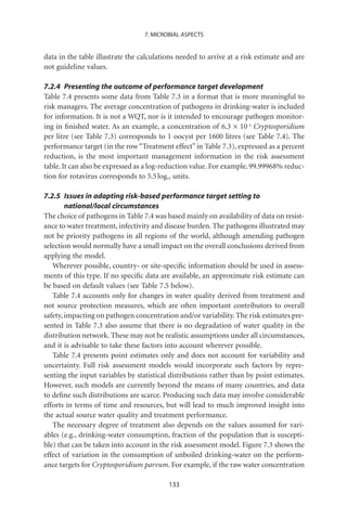 7. MICROBIAL ASPECTS


data in the table illustrate the calculations needed to arrive at a risk estimate and are
not guideline values.

7.2.4 Presenting the outcome of performance target development
Table 7.4 presents some data from Table 7.3 in a format that is more meaningful to
risk managers. The average concentration of pathogens in drinking-water is included
for information. It is not a WQT, nor is it intended to encourage pathogen monitor-
ing in ﬁnished water. As an example, a concentration of 6.3 ¥ 10-4 Cryptosporidium
per litre (see Table 7.3) corresponds to 1 oocyst per 1600 litres (see Table 7.4). The
performance target (in the row “Treatment effect” in Table 7.3), expressed as a percent
reduction, is the most important management information in the risk assessment
table. It can also be expressed as a log-reduction value. For example, 99.99968% reduc-
tion for rotavirus corresponds to 5.5 log10 units.

7.2.5 Issues in adapting risk-based performance target setting to
        national/local circumstances
The choice of pathogens in Table 7.4 was based mainly on availability of data on resist-
ance to water treatment, infectivity and disease burden. The pathogens illustrated may
not be priority pathogens in all regions of the world, although amending pathogen
selection would normally have a small impact on the overall conclusions derived from
applying the model.
   Wherever possible, country- or site-speciﬁc information should be used in assess-
ments of this type. If no speciﬁc data are available, an approximate risk estimate can
be based on default values (see Table 7.5 below).
   Table 7.4 accounts only for changes in water quality derived from treatment and
not source protection measures, which are often important contributors to overall
safety, impacting on pathogen concentration and/or variability. The risk estimates pre-
sented in Table 7.3 also assume that there is no degradation of water quality in the
distribution network. These may not be realistic assumptions under all circumstances,
and it is advisable to take these factors into account wherever possible.
   Table 7.4 presents point estimates only and does not account for variability and
uncertainty. Full risk assessment models would incorporate such factors by repre-
senting the input variables by statistical distributions rather than by point estimates.
However, such models are currently beyond the means of many countries, and data
to deﬁne such distributions are scarce. Producing such data may involve considerable
efforts in terms of time and resources, but will lead to much improved insight into
the actual source water quality and treatment performance.
   The necessary degree of treatment also depends on the values assumed for vari-
ables (e.g., drinking-water consumption, fraction of the population that is suscepti-
ble) that can be taken into account in the risk assessment model. Figure 7.3 shows the
effect of variation in the consumption of unboiled drinking-water on the perform-
ance targets for Cryptosporidium parvum. For example, if the raw water concentration

                                          133
 