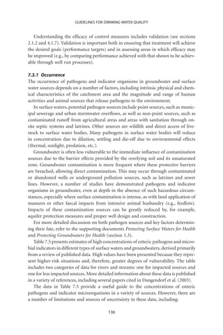 GUIDELINES FOR DRINKING-WATER QUALITY


   Understanding the efﬁcacy of control measures includes validation (see sections
2.1.2 and 4.1.7). Validation is important both in ensuring that treatment will achieve
the desired goals (performance targets) and in assessing areas in which efﬁcacy may
be improved (e.g., by comparing performance achieved with that shown to be achiev-
able through well run processes).

7.3.1 Occurrence
The occurrence of pathogens and indicator organisms in groundwater and surface
water sources depends on a number of factors, including intrinsic physical and chem-
ical characteristics of the catchment area and the magnitude and range of human
activities and animal sources that release pathogens to the environment.
    In surface waters, potential pathogen sources include point sources, such as munic-
ipal sewerage and urban stormwater overﬂows, as well as non-point sources, such as
contaminated runoff from agricultural areas and areas with sanitation through on-
site septic systems and latrines. Other sources are wildlife and direct access of live-
stock to surface water bodies. Many pathogens in surface water bodies will reduce
in concentration due to dilution, settling and die-off due to environmental effects
(thermal, sunlight, predation, etc.).
    Groundwater is often less vulnerable to the immediate inﬂuence of contamination
sources due to the barrier effects provided by the overlying soil and its unsaturated
zone. Groundwater contamination is more frequent where these protective barriers
are breached, allowing direct contamination. This may occur through contaminated
or abandoned wells or underground pollution sources, such as latrines and sewer
lines. However, a number of studies have demonstrated pathogens and indicator
organisms in groundwater, even at depth in the absence of such hazardous circum-
stances, especially where surface contamination is intense, as with land application of
manures or other faecal impacts from intensive animal husbandry (e.g., feedlots).
Impacts of these contamination sources can be greatly reduced by, for example,
aquifer protection measures and proper well design and construction.
    For more detailed discussion on both pathogen sources and key factors determin-
ing their fate, refer to the supporting documents Protecting Surface Waters for Health
and Protecting Groundwaters for Health (section 1.3).
    Table 7.5 presents estimates of high concentrations of enteric pathogens and micro-
bial indicators in different types of surface waters and groundwaters, derived primarily
from a review of published data. High values have been presented because they repre-
sent higher-risk situations and, therefore, greater degrees of vulnerability. The table
includes two categories of data for rivers and streams: one for impacted sources and
one for less impacted sources. More detailed information about these data is published
in a variety of references, including several papers cited in Dangendorf et al. (2003).
    The data in Table 7.5 provide a useful guide to the concentrations of enteric
pathogens and indicator microorganisms in a variety of sources. However, there are
a number of limitations and sources of uncertainty in these data, including:

                                          136
 