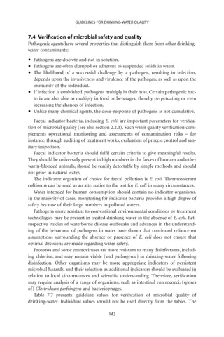 GUIDELINES FOR DRINKING-WATER QUALITY


7.4 Veriﬁcation of microbial safety and quality
Pathogenic agents have several properties that distinguish them from other drinking-
water contaminants:

•   Pathogens are discrete and not in solution.
•   Pathogens are often clumped or adherent to suspended solids in water.
•   The likelihood of a successful challenge by a pathogen, resulting in infection,
    depends upon the invasiveness and virulence of the pathogen, as well as upon the
    immunity of the individual.
•   If infection is established, pathogens multiply in their host. Certain pathogenic bac-
    teria are also able to multiply in food or beverages, thereby perpetuating or even
    increasing the chances of infection.
•   Unlike many chemical agents, the dose–response of pathogens is not cumulative.
   Faecal indicator bacteria, including E. coli, are important parameters for veriﬁca-
tion of microbial quality (see also section 2.2.1). Such water quality veriﬁcation com-
plements operational monitoring and assessments of contamination risks – for
instance, through auditing of treatment works, evaluation of process control and san-
itary inspection.
   Faecal indicator bacteria should fulﬁl certain criteria to give meaningful results.
They should be universally present in high numbers in the faeces of humans and other
warm-blooded animals, should be readily detectable by simple methods and should
not grow in natural water.
   The indicator organism of choice for faecal pollution is E. coli. Thermotolerant
coliforms can be used as an alternative to the test for E. coli in many circumstances.
   Water intended for human consumption should contain no indicator organisms.
In the majority of cases, monitoring for indicator bacteria provides a high degree of
safety because of their large numbers in polluted waters.
   Pathogens more resistant to conventional environmental conditions or treatment
technologies may be present in treated drinking-water in the absence of E. coli. Ret-
rospective studies of waterborne disease outbreaks and advances in the understand-
ing of the behaviour of pathogens in water have shown that continued reliance on
assumptions surrounding the absence or presence of E. coli does not ensure that
optimal decisions are made regarding water safety.
   Protozoa and some enteroviruses are more resistant to many disinfectants, includ-
ing chlorine, and may remain viable (and pathogenic) in drinking-water following
disinfection. Other organisms may be more appropriate indicators of persistent
microbial hazards, and their selection as additional indicators should be evaluated in
relation to local circumstances and scientiﬁc understanding. Therefore, veriﬁcation
may require analysis of a range of organisms, such as intestinal enterococci, (spores
of) Clostridium perfringens and bacteriophages.
   Table 7.7 presents guideline values for veriﬁcation of microbial quality of
drinking-water. Individual values should not be used directly from the tables. The

                                           142
 