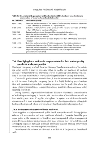 GUIDELINES FOR DRINKING-WATER QUALITY


Table 7.8 International Organization for Standardization (ISO) standards for detection and
          enumeration of faecal indicator bacteria in water
ISO standard     Title (water quality)
6461-1:1986      Detection and enumeration of the spores of sulﬁte-reducing anaerobes (clostridia)
                 — Part 1: Method by enrichment in a liquid medium
6461-2:1986      Detection and enumeration of the spores of sulﬁte-reducing anaerobes (clostridia)
                 — Part 2: Method by membrane ﬁltration
7704:1985        Evaluation of membrane ﬁlters used for microbiological analyses
7899-1:1984      Detection and enumeration of faecal streptococci – Part 1: Method by
                 enrichment in a liquid medium
7899-2:1984      Detection and enumeration of faecal streptococci – Part 2: Method by membrane
                  ﬁltration
9308-1:1990      Detection and enumeration of coliform organisms, thermotolerant coliform
                 organisms and presumptive Escherichia coli – Part 1: Membrane ﬁltration method
9308-2:1990      Detection and enumeration of coliform organisms, thermotolerant coliform
                 organisms and presumptive Escherichia coli – Part 2: Multiple tube (most
                 probable number) method




7.6 Identifying local actions in response to microbial water quality
    problems and emergencies
During an emergency in which there is evidence of faecal contamination of the drink-
ing-water supply, it may be necessary either to modify the treatment of existing
sources or to temporarily use alternative sources of drinking-water. It may be neces-
sary to increase disinfection at source, following treatment or during distribution.
   If microbial quality cannot be maintained, it may be necessary to advise consumers
to boil the water during the emergency (see section 7.6.1). Initiating superchlorina-
tion and undertaking immediate corrective measures may be preferable where the
speed of response is sufﬁcient to prevent signiﬁcant quantities of contaminated water
reaching consumers.
   During outbreaks of potentially waterborne disease or when faecal contamination
of a drinking-water supply is detected, the concentration of free chlorine should be
increased to greater than 0.5 mg/litre throughout the system as a minimum immedi-
ate response. It is most important that decisions are taken in consultation with public
health authorities and, where appropriate, civil authorities (see also section 8.6).

7.6.1 Boil water and water avoidance advisories
Water suppliers in conjunction with public health authorities should develop proto-
cols for boil water orders and water avoidance advisories. Protocols should be pre-
pared prior to the occurrence of incidents and incorporated within management
plans. Decisions to issue advisories are often made within a short period of time, and
developing responses during an event can complicate decision-making, compromise
communication and undermine public conﬁdence.
   In addition to the information discussed in section 4.4.3, the protocols should deal
with:

                                              144
 