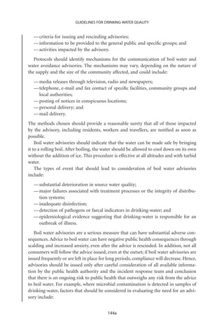 GUIDELINES FOR DRINKING-WATER QUALITY


  — criteria for issuing and rescinding advisories;
  — information to be provided to the general public and speciﬁc groups; and
  — activities impacted by the advisory.
   Protocols should identify mechanisms for the communication of boil water and
water avoidance advisories. The mechanisms may vary, depending on the nature of
the supply and the size of the community affected, and could include:
  — media releases through television, radio and newspapers;
  — telephone, e-mail and fax contact of speciﬁc facilities, community groups and
    local authorities;
  — posting of notices in conspicuous locations;
  — personal delivery; and
  — mail delivery.
The methods chosen should provide a reasonable surety that all of those impacted
by the advisory, including residents, workers and travellers, are notiﬁed as soon as
possible.
    Boil water advisories should indicate that the water can be made safe by bringing
it to a rolling boil. After boiling, the water should be allowed to cool down on its own
without the addition of ice. This procedure is effective at all altitudes and with turbid
water.
    The types of event that should lead to consideration of boil water advisories
include:
  — substantial deterioration in source water quality;
  — major failures associated with treatment processes or the integrity of distribu-
    tion systems;
  — inadequate disinfection;
  — detection of pathogens or faecal indicators in drinking-water; and
  — epidemiological evidence suggesting that drinking-water is responsible for an
    outbreak of illness.
   Boil water advisories are a serious measure that can have substantial adverse con-
sequences. Advice to boil water can have negative public health consequences through
scalding and increased anxiety, even after the advice is rescinded. In addition, not all
consumers will follow the advice issued, even at the outset; if boil water advisories are
issued frequently or are left in place for long periods, compliance will decrease. Hence,
advisories should be issued only after careful consideration of all available informa-
tion by the public health authority and the incident response team and conclusion
that there is an ongoing risk to public health that outweighs any risk from the advice
to boil water. For example, where microbial contamination is detected in samples of
drinking-water, factors that should be considered in evaluating the need for an advi-
sory include:


                                          144a
 