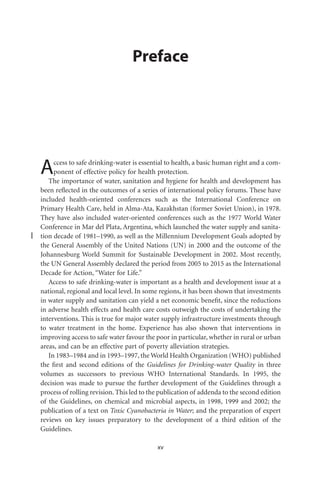 Preface




A    ccess to safe drinking-water is essential to health, a basic human right and a com-
     ponent of effective policy for health protection.
   The importance of water, sanitation and hygiene for health and development has
been reﬂected in the outcomes of a series of international policy forums. These have
included health-oriented conferences such as the International Conference on
Primary Health Care, held in Alma-Ata, Kazakhstan (former Soviet Union), in 1978.
They have also included water-oriented conferences such as the 1977 World Water
Conference in Mar del Plata, Argentina, which launched the water supply and sanita-
tion decade of 1981–1990, as well as the Millennium Development Goals adopted by
the General Assembly of the United Nations (UN) in 2000 and the outcome of the
Johannesburg World Summit for Sustainable Development in 2002. Most recently,
the UN General Assembly declared the period from 2005 to 2015 as the International
Decade for Action, “Water for Life.”
   Access to safe drinking-water is important as a health and development issue at a
national, regional and local level. In some regions, it has been shown that investments
in water supply and sanitation can yield a net economic beneﬁt, since the reductions
in adverse health effects and health care costs outweigh the costs of undertaking the
interventions. This is true for major water supply infrastructure investments through
to water treatment in the home. Experience has also shown that interventions in
improving access to safe water favour the poor in particular, whether in rural or urban
areas, and can be an effective part of poverty alleviation strategies.
   In 1983–1984 and in 1993–1997, the World Health Organization (WHO) published
the ﬁrst and second editions of the Guidelines for Drinking-water Quality in three
volumes as successors to previous WHO International Standards. In 1995, the
decision was made to pursue the further development of the Guidelines through a
process of rolling revision. This led to the publication of addenda to the second edition
of the Guidelines, on chemical and microbial aspects, in 1998, 1999 and 2002; the
publication of a text on Toxic Cyanobacteria in Water; and the preparation of expert
reviews on key issues preparatory to the development of a third edition of the
Guidelines.

                                           xv
 