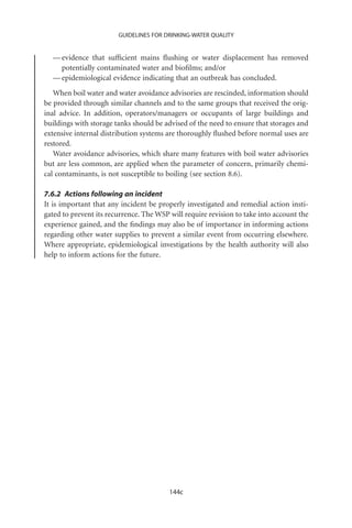 GUIDELINES FOR DRINKING-WATER QUALITY


  — evidence that sufﬁcient mains ﬂushing or water displacement has removed
    potentially contaminated water and bioﬁlms; and/or
  — epidemiological evidence indicating that an outbreak has concluded.
   When boil water and water avoidance advisories are rescinded, information should
be provided through similar channels and to the same groups that received the orig-
inal advice. In addition, operators/managers or occupants of large buildings and
buildings with storage tanks should be advised of the need to ensure that storages and
extensive internal distribution systems are thoroughly ﬂushed before normal uses are
restored.
   Water avoidance advisories, which share many features with boil water advisories
but are less common, are applied when the parameter of concern, primarily chemi-
cal contaminants, is not susceptible to boiling (see section 8.6).

7.6.2 Actions following an incident
It is important that any incident be properly investigated and remedial action insti-
gated to prevent its recurrence. The WSP will require revision to take into account the
experience gained, and the ﬁndings may also be of importance in informing actions
regarding other water supplies to prevent a similar event from occurring elsewhere.
Where appropriate, epidemiological investigations by the health authority will also
help to inform actions for the future.




                                         144c
 