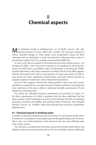 8
                   Chemical aspects




M     ost chemicals arising in drinking-water are of health concern only after
      extended exposure of years, rather than months. The principal exception is
nitrate. Typically, changes in water quality occur progressively, except for those
substances that are discharged or leach intermittently to ﬂowing surface waters or
groundwater supplies from, for example, contaminated landﬁll sites.
   In some cases, there are groups of chemicals that arise from related sources – for
example, the DBPs – and it may not be necessary to set standards for all of the sub-
stances for which there are guideline values. If chlorination is practised, the THMs,
of which chloroform is the major component, are likely to be the main DBPs, together
with the chlorinated acetic acids in some instances. In some cases, control of chloro-
form levels and, where appropriate, trichloroacetic acid levels will also provide an
adequate measure of control over other chlorination by-products.
   Several of the inorganic elements for which guideline values have been recom-
mended are recognized to be essential elements in human nutrition. No attempt has
been made here at this time to deﬁne a minimum desirable concentration of such
substances in drinking-water.
   Fact sheets for individual chemical contaminants are provided in chapter 12.
For those contaminants for which a guideline value has been established, the fact
sheets include a brief toxicological overview of the chemical, the basis for guideline
derivation, treatment achievability and analytical limit of detection. More detailed
chemical reviews are available (http://www.who.int/water_sanitation_health/dwq/
guidelines/en/).

8.1 Chemical hazards in drinking-water
A number of chemical contaminants have been shown to cause adverse health effects
in humans as a consequence of prolonged exposure through drinking-water. However,
this is only a very small proportion of the chemicals that may reach drinking-water
from various sources.
   The substances considered here have been assessed for possible health effects, and
guideline values have been proposed only on the basis of health concerns. Additional

                                         145
 