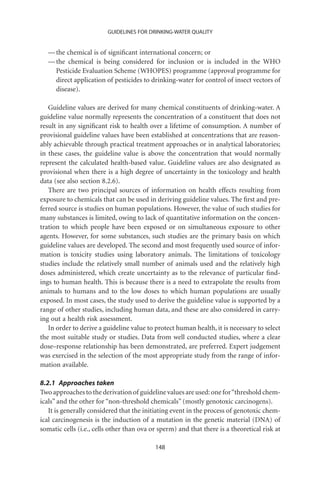 GUIDELINES FOR DRINKING-WATER QUALITY


   — the chemical is of signiﬁcant international concern; or
   — the chemical is being considered for inclusion or is included in the WHO
     Pesticide Evaluation Scheme (WHOPES) programme (approval programme for
     direct application of pesticides to drinking-water for control of insect vectors of
     disease).

   Guideline values are derived for many chemical constituents of drinking-water. A
guideline value normally represents the concentration of a constituent that does not
result in any signiﬁcant risk to health over a lifetime of consumption. A number of
provisional guideline values have been established at concentrations that are reason-
ably achievable through practical treatment approaches or in analytical laboratories;
in these cases, the guideline value is above the concentration that would normally
represent the calculated health-based value. Guideline values are also designated as
provisional when there is a high degree of uncertainty in the toxicology and health
data (see also section 8.2.6).
   There are two principal sources of information on health effects resulting from
exposure to chemicals that can be used in deriving guideline values. The ﬁrst and pre-
ferred source is studies on human populations. However, the value of such studies for
many substances is limited, owing to lack of quantitative information on the concen-
tration to which people have been exposed or on simultaneous exposure to other
agents. However, for some substances, such studies are the primary basis on which
guideline values are developed. The second and most frequently used source of infor-
mation is toxicity studies using laboratory animals. The limitations of toxicology
studies include the relatively small number of animals used and the relatively high
doses administered, which create uncertainty as to the relevance of particular ﬁnd-
ings to human health. This is because there is a need to extrapolate the results from
animals to humans and to the low doses to which human populations are usually
exposed. In most cases, the study used to derive the guideline value is supported by a
range of other studies, including human data, and these are also considered in carry-
ing out a health risk assessment.
   In order to derive a guideline value to protect human health, it is necessary to select
the most suitable study or studies. Data from well conducted studies, where a clear
dose–response relationship has been demonstrated, are preferred. Expert judgement
was exercised in the selection of the most appropriate study from the range of infor-
mation available.

8.2.1 Approaches taken
Two approaches to the derivation of guideline values are used: one for “threshold chem-
icals” and the other for “non-threshold chemicals” (mostly genotoxic carcinogens).
   It is generally considered that the initiating event in the process of genotoxic chem-
ical carcinogenesis is the induction of a mutation in the genetic material (DNA) of
somatic cells (i.e., cells other than ova or sperm) and that there is a theoretical risk at

                                           148
 