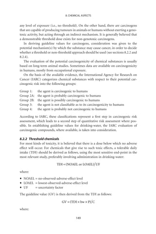 8. CHEMICAL ASPECTS


any level of exposure (i.e., no threshold). On the other hand, there are carcinogens
that are capable of producing tumours in animals or humans without exerting a geno-
toxic activity, but acting through an indirect mechanism. It is generally believed that
a demonstrable threshold dose exists for non-genotoxic carcinogens.
   In deriving guideline values for carcinogens, consideration was given to the
potential mechanism(s) by which the substance may cause cancer, in order to decide
whether a threshold or non-threshold approach should be used (see sections 8.2.2 and
8.2.4).
   The evaluation of the potential carcinogenicity of chemical substances is usually
based on long-term animal studies. Sometimes data are available on carcinogenicity
in humans, mostly from occupational exposure.
   On the basis of the available evidence, the International Agency for Research on
Cancer (IARC) categorizes chemical substances with respect to their potential car-
cinogenic risk into the following groups:

Group 1:     the agent is carcinogenic to humans
Group 2A:    the agent is probably carcinogenic to humans
Group 2B:    the agent is possibly carcinogenic to humans
Group 3:     the agent is not classiﬁable as to its carcinogenicity to humans
Group 4:     the agent is probably not carcinogenic to humans

According to IARC, these classiﬁcations represent a ﬁrst step in carcinogenic risk
assessment, which leads to a second step of quantitative risk assessment where pos-
sible. In establishing guideline values for drinking-water, the IARC evaluation of
carcinogenic compounds, where available, is taken into consideration.

8.2.2 Threshold chemicals
For most kinds of toxicity, it is believed that there is a dose below which no adverse
effect will occur. For chemicals that give rise to such toxic effects, a tolerable daily
intake (TDI) should be derived as follows, using the most sensitive end-point in the
most relevant study, preferably involving administration in drinking-water:

                           TDI = (NOAEL or LOAEL) UF

where:

•   NOAEL = no-observed-adverse-effect level
•   LOAEL = lowest-observed-adverse-effect level
•   UF    = uncertainty factor
The guideline value (GV) is then derived from the TDI as follows:

                               GV = (TDI ¥ bw ¥ P) C

where:

                                          149
 