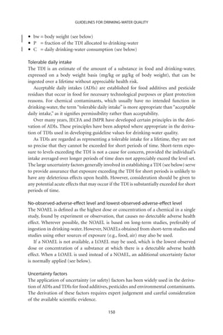 GUIDELINES FOR DRINKING-WATER QUALITY



•   bw = body weight (see below)
•   P = fraction of the TDI allocated to drinking-water
•   C = daily drinking-water consumption (see below)

Tolerable daily intake
The TDI is an estimate of the amount of a substance in food and drinking-water,
expressed on a body weight basis (mg/kg or mg/kg of body weight), that can be
ingested over a lifetime without appreciable health risk.
   Acceptable daily intakes (ADIs) are established for food additives and pesticide
residues that occur in food for necessary technological purposes or plant protection
reasons. For chemical contaminants, which usually have no intended function in
drinking-water, the term “tolerable daily intake” is more appropriate than “acceptable
daily intake,” as it signiﬁes permissibility rather than acceptability.
   Over many years, JECFA and JMPR have developed certain principles in the deri-
vation of ADIs. These principles have been adopted where appropriate in the deriva-
tion of TDIs used in developing guideline values for drinking-water quality.
   As TDIs are regarded as representing a tolerable intake for a lifetime, they are not
so precise that they cannot be exceeded for short periods of time. Short-term expo-
sure to levels exceeding the TDI is not a cause for concern, provided the individual’s
intake averaged over longer periods of time does not appreciably exceed the level set.
The large uncertainty factors generally involved in establishing a TDI (see below) serve
to provide assurance that exposure exceeding the TDI for short periods is unlikely to
have any deleterious effects upon health. However, consideration should be given to
any potential acute effects that may occur if the TDI is substantially exceeded for short
periods of time.

No-observed-adverse-effect level and lowest-observed-adverse-effect level
The NOAEL is deﬁned as the highest dose or concentration of a chemical in a single
study, found by experiment or observation, that causes no detectable adverse health
effect. Wherever possible, the NOAEL is based on long-term studies, preferably of
ingestion in drinking-water. However, NOAELs obtained from short-term studies and
studies using other sources of exposure (e.g., food, air) may also be used.
   If a NOAEL is not available, a LOAEL may be used, which is the lowest observed
dose or concentration of a substance at which there is a detectable adverse health
effect. When a LOAEL is used instead of a NOAEL, an additional uncertainty factor
is normally applied (see below).

Uncertainty factors
The application of uncertainty (or safety) factors has been widely used in the deriva-
tion of ADIs and TDIs for food additives, pesticides and environmental contaminants.
The derivation of these factors requires expert judgement and careful consideration
of the available scientiﬁc evidence.

                                          150
 