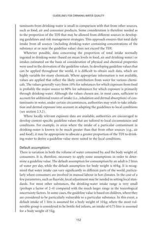 GUIDELINES FOR DRINKING-WATER QUALITY


taminants from drinking-water is small in comparison with that from other sources,
such as food, air and consumer products. Some consideration is therefore needed as
to the proportion of the TDI that may be allowed from different sources in develop-
ing guidelines and risk management strategies. This approach ensures that total daily
intake from all sources (including drinking-water containing concentrations of the
substance at or near the guideline value) does not exceed the TDI.
   Wherever possible, data concerning the proportion of total intake normally
ingested in drinking-water (based on mean levels in food, air and drinking-water) or
intakes estimated on the basis of consideration of physical and chemical properties
were used in the derivation of the guideline values. In developing guideline values that
can be applied throughout the world, it is difﬁcult to obtain such data, which are
highly variable for many chemicals. Where appropriate information is not available,
values are applied that reﬂect the likely contribution from water for various chemi-
cals. The values generally vary from 10% for substances for which exposure from food
is probably the major source to 80% for substances for which exposure is primarily
through drinking-water. Although the values chosen are, in most cases, sufﬁcient to
account for additional routes of intake (i.e., inhalation and dermal absorption) of con-
taminants in water, under certain circumstances, authorities may wish to take inhala-
tion and dermal exposure into account in adapting the guidelines to local conditions
(see section 2.3.2).
   Where locally relevant exposure data are available, authorities are encouraged to
develop context-speciﬁc guideline values that are tailored to local circumstances and
conditions. For example, in areas where the intake of a particular contaminant in
drinking-water is known to be much greater than that from other sources (e.g., air
and food), it may be appropriate to allocate a greater proportion of the TDI to drink-
ing-water to derive a guideline value more suited to the local conditions.

Default assumptions
There is variation in both the volume of water consumed by, and the body weight of,
consumers. It is, therefore, necessary to apply some assumptions in order to deter-
mine a guideline value. The default assumption for consumption by an adult is 2 litres
of water per day, while the default assumption for body weight is 60 kg. It is recog-
nized that water intake can vary signiﬁcantly in different parts of the world, particu-
larly where consumers are involved in manual labour in hot climates. In the case of a
few parameters, such as ﬂuoride, local adjustment may be needed in setting local stan-
dards. For most other substances, the drinking-water intake range is very small
(perhaps a factor of 2–4) compared with the much larger range in the toxicological
uncertainty factors. In some cases, the guideline value is based on children, where they
are considered to be particularly vulnerable to a particular substance. In this event, a
default intake of 1 litre is assumed for a body weight of 10 kg; where the most vul-
nerable group is considered to be bottle-fed infants, an intake of 0.75 litre is assumed
for a body weight of 5 kg.

                                          152
 