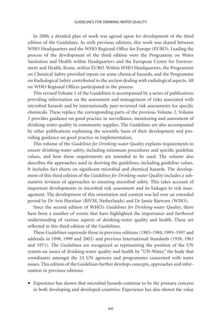 GUIDELINES FOR DRINKING-WATER QUALITY


    In 2000, a detailed plan of work was agreed upon for development of the third
edition of the Guidelines. As with previous editions, this work was shared between
WHO Headquarters and the WHO Regional Ofﬁce for Europe (EURO). Leading the
process of the development of the third edition were the Programme on Water
Sanitation and Health within Headquarters and the European Centre for Environ-
ment and Health, Rome, within EURO. Within WHO Headquarters, the Programme
on Chemical Safety provided inputs on some chemical hazards, and the Programme
on Radiological Safety contributed to the section dealing with radiological aspects. All
six WHO Regional Ofﬁces participated in the process.
    This revised Volume 1 of the Guidelines is accompanied by a series of publications
providing information on the assessment and management of risks associated with
microbial hazards and by internationally peer-reviewed risk assessments for speciﬁc
chemicals. These replace the corresponding parts of the previous Volume 2. Volume
3 provides guidance on good practice in surveillance, monitoring and assessment of
drinking-water quality in community supplies. The Guidelines are also accompanied
by other publications explaining the scientiﬁc basis of their development and pro-
viding guidance on good practice in implementation.
    This volume of the Guidelines for Drinking-water Quality explains requirements to
ensure drinking-water safety, including minimum procedures and speciﬁc guideline
values, and how those requirements are intended to be used. The volume also
describes the approaches used in deriving the guidelines, including guideline values.
It includes fact sheets on signiﬁcant microbial and chemical hazards. The develop-
ment of this third edition of the Guidelines for Drinking-water Quality includes a sub-
stantive revision of approaches to ensuring microbial safety. This takes account of
important developments in microbial risk assessment and its linkages to risk man-
agement. The development of this orientation and content was led over an extended
period by Dr Arie Havelaar (RIVM, Netherlands) and Dr Jamie Bartram (WHO).
    Since the second edition of WHO’s Guidelines for Drinking-water Quality, there
have been a number of events that have highlighted the importance and furthered
understanding of various aspects of drinking-water quality and health. These are
reﬂected in this third edition of the Guidelines.
    These Guidelines supersede those in previous editions (1983–1984, 1993–1997 and
addenda in 1998, 1999 and 2002) and previous International Standards (1958, 1963
and 1971). The Guidelines are recognized as representing the position of the UN
system on issues of drinking-water quality and health by “UN-Water,” the body that
coordinates amongst the 24 UN agencies and programmes concerned with water
issues. This edition of the Guidelines further develops concepts, approaches and infor-
mation in previous editions:

•   Experience has shown that microbial hazards continue to be the primary concern
    in both developing and developed countries. Experience has also shown the value


                                          xvi
 