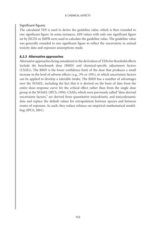 8. CHEMICAL ASPECTS


Signiﬁcant ﬁgures
The calculated TDI is used to derive the guideline value, which is then rounded to
one signiﬁcant ﬁgure. In some instances, ADI values with only one signiﬁcant ﬁgure
set by JECFA or JMPR were used to calculate the guideline value. The guideline value
was generally rounded to one signiﬁcant ﬁgure to reﬂect the uncertainty in animal
toxicity data and exposure assumptions made.

8.2.3 Alternative approaches
Alternative approaches being considered in the derivation of TDIs for threshold effects
include the benchmark dose (BMD) and chemical-speciﬁc adjustment factors
(CSAFs). The BMD is the lower conﬁdence limit of the dose that produces a small
increase in the level of adverse effects (e.g., 5% or 10%), to which uncertainty factors
can be applied to develop a tolerable intake. The BMD has a number of advantages
over the NOAEL, including the fact that it is derived on the basis of data from the
entire dose–response curve for the critical effect rather than from the single dose
group at the NOAEL (IPCS, 1994). CSAFs, which were previously called “data-derived
uncertainty factors,” are derived from quantitative toxicokinetic and toxicodynamic
data and replace the default values for extrapolation between species and between
routes of exposure. As such, they reduce reliance on empirical mathematical model-
ling (IPCS, 2001).




                                          153
 