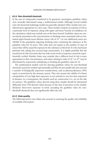GUIDELINES FOR DRINKING-WATER QUALITY


8.2.4 Non-threshold chemicals
In the case of compounds considered to be genotoxic carcinogens, guideline values
were normally determined using a mathematical model. Although several models
exist, the linearized multistage model was generally adopted. Other models were con-
sidered more appropriate in a few cases. These models compute an estimate of risk at
a particular level of exposure, along with upper and lower bounds of conﬁdence on
the calculation, which may include zero at the lower bound. Guideline values are con-
servatively presented as the concentrations in drinking-water associated with an esti-
mated upper-bound excess lifetime cancer risk of 10-5 (or one additional cancer per
100 000 of the population ingesting drinking-water containing the substance at the
guideline value for 70 years). This value does not equate to the number of cases of
cancer that will be caused by exposure to the substance at this level. It is the maximum
potential risk, taking into account large uncertainties. It is highly probable that the
actual level of risk is less than this, but risks at low levels of exposure cannot be exper-
imentally veriﬁed. Member States may consider that a different level of risk is more
appropriate to their circumstances, and values relating to risks of 10-4 or 10-6 may be
determined by respectively multiplying or dividing the guideline value by 10.
   The mathematical models used for deriving guideline values for non-threshold
chemicals cannot be veriﬁed experimentally, and they do not usually take into account
a number of biologically important considerations, such as pharmacokinetics, DNA
repair or protection by the immune system. They also assume the validity of a linear
extrapolation of very high dose exposures in test animals to very low dose exposures
in humans. As a consequence, the models used are conservative (i.e., err on the side
of caution). The guideline values derived using these models should be interpreted
differently from TDI-derived values because of the lack of precision of the models.
Moderate short-term exposure to levels exceeding the guideline value for non-
threshold chemicals does not signiﬁcantly affect the risk.

8.2.5 Data quality
The following factors were taken into account in assessing the quality and reliability
of available information:




                                            154
 