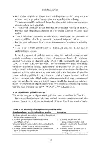 8. CHEMICAL ASPECTS



•   Oral studies are preferred (in particular, drinking-water studies), using the pure
    substance with appropriate dosing regime and a good-quality pathology.
•   The database should be sufﬁciently broad that all potential toxicological end-points
    of concern have been identiﬁed.
•   The quality of the studies is such that they are considered reliable; for example,
    there has been adequate consideration of confounding factors in epidemiological
    studies.
•   There is reasonable consistency between studies; the end-point and study used to
    derive a guideline value do not contradict the overall weight of evidence.
•   For inorganic substances, there is some consideration of speciation in drinking-
    water.
•   There is appropriate consideration of multimedia exposure in the case of
    epidemiological studies.
   In the development of guideline values, existing international approaches were
carefully considered. In particular, previous risk assessments developed by the Inter-
national Programme on Chemical Safety (IPCS) in EHC monographs and CICADs,
IARC, JMPR and JECFA were reviewed. These assessments were relied upon except
where new information justiﬁed a reassessment, but the quality of new data was crit-
ically evaluated before it was used in any risk assessment. Where international reviews
were not available, other sources of data were used in the derivation of guideline
values, including published reports from peer-reviewed open literature, national
reviews recognized to be of high quality, information submitted by governments and
other interested parties and, to a limited extent, unpublished proprietary data (pri-
marily for the evaluation of pesticides). Future revisions and assessments of pesticides
will take place primarily through WHO/IPCS/JMPR/JECFA processes.

8.2.6 Provisional guideline values
The use and designation of provisional guideline values are outlined in Table 8.3.
   For non-threshold substances, in cases in which the concentration associated with
an upper-bound excess lifetime cancer risk of 10-5 is not feasible as a result of inade-


Table 8.3 Use and designation of provisional guideline values
Situations where a provisional guideline applies       Designation
Signiﬁcant scientiﬁc uncertainties regarding derivation of   P
  health-based guideline value
Calculated guideline value is below the practical            A   (Guideline value is set at the
  quantiﬁcation level                                              achievable quantiﬁcation level)
Calculated guideline value is below the level that can be    T   (Guideline value is set at the practical
  achieved through practical treatment methods                     treatment limit)
Calculated guideline value is likely to be exceeded as a     D   (Guideline value is set on the basis of
  result of disinfection procedures                                health, but disinfection of
                                                                   drinking-water remains paramount)


                                                 155
 