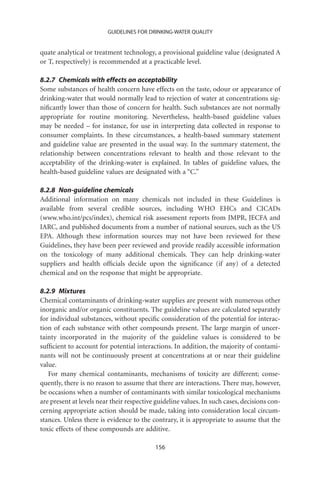 GUIDELINES FOR DRINKING-WATER QUALITY


quate analytical or treatment technology, a provisional guideline value (designated A
or T, respectively) is recommended at a practicable level.

8.2.7 Chemicals with effects on acceptability
Some substances of health concern have effects on the taste, odour or appearance of
drinking-water that would normally lead to rejection of water at concentrations sig-
niﬁcantly lower than those of concern for health. Such substances are not normally
appropriate for routine monitoring. Nevertheless, health-based guideline values
may be needed – for instance, for use in interpreting data collected in response to
consumer complaints. In these circumstances, a health-based summary statement
and guideline value are presented in the usual way. In the summary statement, the
relationship between concentrations relevant to health and those relevant to the
acceptability of the drinking-water is explained. In tables of guideline values, the
health-based guideline values are designated with a “C.”

8.2.8 Non-guideline chemicals
Additional information on many chemicals not included in these Guidelines is
available from several credible sources, including WHO EHCs and CICADs
(www.who.int/pcs/index), chemical risk assessment reports from JMPR, JECFA and
IARC, and published documents from a number of national sources, such as the US
EPA. Although these information sources may not have been reviewed for these
Guidelines, they have been peer reviewed and provide readily accessible information
on the toxicology of many additional chemicals. They can help drinking-water
suppliers and health ofﬁcials decide upon the signiﬁcance (if any) of a detected
chemical and on the response that might be appropriate.

8.2.9 Mixtures
Chemical contaminants of drinking-water supplies are present with numerous other
inorganic and/or organic constituents. The guideline values are calculated separately
for individual substances, without speciﬁc consideration of the potential for interac-
tion of each substance with other compounds present. The large margin of uncer-
tainty incorporated in the majority of the guideline values is considered to be
sufﬁcient to account for potential interactions. In addition, the majority of contami-
nants will not be continuously present at concentrations at or near their guideline
value.
   For many chemical contaminants, mechanisms of toxicity are different; conse-
quently, there is no reason to assume that there are interactions. There may, however,
be occasions when a number of contaminants with similar toxicological mechanisms
are present at levels near their respective guideline values. In such cases, decisions con-
cerning appropriate action should be made, taking into consideration local circum-
stances. Unless there is evidence to the contrary, it is appropriate to assume that the
toxic effects of these compounds are additive.

                                           156
 