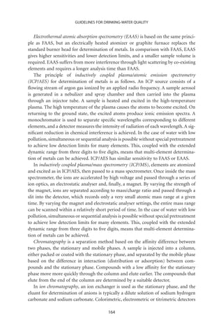 GUIDELINES FOR DRINKING-WATER QUALITY


    Electrothermal atomic absorption spectrometry (EAAS) is based on the same princi-
ple as FAAS, but an electrically heated atomizer or graphite furnace replaces the
standard burner head for determination of metals. In comparison with FAAS, EAAS
gives higher sensitivities and lower detection limits, and a smaller sample volume is
required. EAAS suffers from more interference through light scattering by co-existing
elements and requires a longer analysis time than FAAS.
    The principle of inductively coupled plasma/atomic emission spectrometry
(ICP/AES) for determination of metals is as follows. An ICP source consists of a
ﬂowing stream of argon gas ionized by an applied radio frequency. A sample aerosol
is generated in a nebulizer and spray chamber and then carried into the plasma
through an injector tube. A sample is heated and excited in the high-temperature
plasma. The high temperature of the plasma causes the atoms to become excited. On
returning to the ground state, the excited atoms produce ionic emission spectra. A
monochromator is used to separate speciﬁc wavelengths corresponding to different
elements, and a detector measures the intensity of radiation of each wavelength. A sig-
niﬁcant reduction in chemical interference is achieved. In the case of water with low
pollution, simultaneous or sequential analysis is possible without special pretreatment
to achieve low detection limits for many elements. This, coupled with the extended
dynamic range from three digits to ﬁve digits, means that multi-element determina-
tion of metals can be achieved. ICP/AES has similar sensitivity to FAAS or EAAS.
    In inductively coupled plasma/mass spectrometry (ICP/MS), elements are atomized
and excited as in ICP/AES, then passed to a mass spectrometer. Once inside the mass
spectrometer, the ions are accelerated by high voltage and passed through a series of
ion optics, an electrostatic analyser and, ﬁnally, a magnet. By varying the strength of
the magnet, ions are separated according to mass/charge ratio and passed through a
slit into the detector, which records only a very small atomic mass range at a given
time. By varying the magnet and electrostatic analyser settings, the entire mass range
can be scanned within a relatively short period of time. In the case of water with low
pollution, simultaneous or sequential analysis is possible without special pretreatment
to achieve low detection limits for many elements. This, coupled with the extended
dynamic range from three digits to ﬁve digits, means that multi-element determina-
tion of metals can be achieved.
    Chromatography is a separation method based on the afﬁnity difference between
two phases, the stationary and mobile phases. A sample is injected into a column,
either packed or coated with the stationary phase, and separated by the mobile phase
based on the difference in interaction (distribution or adsorption) between com-
pounds and the stationary phase. Compounds with a low afﬁnity for the stationary
phase move more quickly through the column and elute earlier. The compounds that
elute from the end of the column are determined by a suitable detector.
    In ion chromatography, an ion exchanger is used as the stationary phase, and the
eluant for determination of anions is typically a dilute solution of sodium hydrogen
carbonate and sodium carbonate. Colorimetric, electrometric or titrimetric detectors

                                         164
 