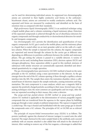 8. CHEMICAL ASPECTS


can be used for determining individual anions. In suppressed ion chromatography,
anions are converted to their highly conductive acid forms; in the carbonate–
bicarbonate eluant, anions are converted to weakly conductive carbonic acid. The
separated acid forms are measured by conductivity and identiﬁed on the basis of
retention time as compared with their standards.
    High-performance liquid chromatography (HPLC) is an analytical technique using
a liquid mobile phase and a column containing a liquid stationary phase. Detection
of the separated compounds is achieved through the use of absorbance detectors for
organic compounds and through conductivity or electrochemical detectors for metal-
lic and inorganic compounds.
    Gas chromatography (GC) permits the identiﬁcation and quantiﬁcation of trace
organic compounds. In GC, gas is used as the mobile phase, and the stationary phase
is a liquid that is coated either on an inert granular solid or on the walls of a capil-
lary column. When the sample is injected into the column, the organic compounds
are vaporized and moved through the column by the carrier gas at different rates
depending on differences in partition coefﬁcients between the mobile and stationary
phases. The gas exiting the column is passed to a suitable detector. A variety of
detectors can be used, including ﬂame ionization (FID), electron capture (ECD) and
nitrogen–phosphorus. Since separation ability is good in this method, mixtures of
substances with similar structure are systematically separated, identiﬁed and deter-
mined quantitatively in a single operation.
    The gas chromatography/mass spectrometry (GC/MS) method is based on the same
principle as the GC method, using a mass spectrometer as the detector. As the gas
emerges from the end of the GC column opening, it ﬂows through a capillary column
interface into the MS. The sample then enters the ionization chamber, where a colli-
mated beam of electrons impacts the sample molecules, causing ionization and frag-
mentation. The next component is a mass analyser, which uses a magnetic ﬁeld to
separate the positively charged particles according to their mass. Several types of sep-
arating techniques exist; the most common are quadrupoles and ion traps. After the
ions are separated according to their masses, they enter a detector.
    The purge-and-trap packed-column GC/MS method or purge-and-trap packed-
column GC method is applicable to the determination of various purgeable organic
compounds that are transferred from the aqueous to the vapour phase by bubbling
purge gas through a water sample at ambient temperature. The vapour is trapped with
a cooled trap. The trap is heated and backﬂushed with the same purge gas to desorb
the compounds onto a GC column. The principles of GC or GC/MS are as referred
to above.
    The principle of enzyme-linked immunosorbent assay (ELISA) is as follows. The
protein (antibody) against the chemical of interest (antigen) is coated onto the solid
material. The target chemical in the water sample binds to the antibody, and a second
antibody with an enzyme attached is also added that will attach to the chemical of
interest. After washing to remove any of the free reagents, a chromogen is added that

                                          165
 