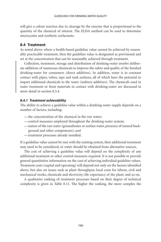 GUIDELINES FOR DRINKING-WATER QUALITY


will give a colour reaction due to cleavage by the enzyme that is proportional to the
quantity of the chemical of interest. The ELISA method can be used to determine
microcystin and synthetic surfactants.

8.4 Treatment
As noted above, where a health-based guideline value cannot be achieved by reason-
ably practicable treatment, then the guideline value is designated as provisional and
set at the concentration that can be reasonably achieved through treatment.
   Collection, treatment, storage and distribution of drinking-water involve deliber-
ate additions of numerous chemicals to improve the safety and quality of the ﬁnished
drinking-water for consumers (direct additives). In addition, water is in constant
contact with pipes, valves, taps and tank surfaces, all of which have the potential to
impart additional chemicals to the water (indirect additives). The chemicals used in
water treatment or from materials in contact with drinking-water are discussed in
more detail in section 8.5.4.

8.4.1 Treatment achievability
The ability to achieve a guideline value within a drinking-water supply depends on a
number of factors, including:
  — the concentration of the chemical in the raw water;
  — control measures employed throughout the drinking-water system;
  — nature of the raw water (groundwater or surface water, presence of natural back-
    ground and other components); and
  — treatment processes already installed.
If a guideline value cannot be met with the existing system, then additional treatment
may need to be considered, or water should be obtained from alternative sources.
    The cost of achieving a guideline value will depend on the complexity of any
additional treatment or other control measures required. It is not possible to provide
general quantitative information on the cost of achieving individual guideline values.
Treatment costs (capital and operating) will depend not only on the factors identiﬁed
above, but also on issues such as plant throughput; local costs for labour, civil and
mechanical works, chemicals and electricity; life expectancy of the plant; and so on.
    A qualitative ranking of treatment processes based on their degree of technical
complexity is given in Table 8.11. The higher the ranking, the more complex the




                                         166
 