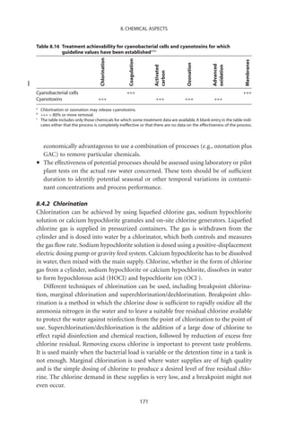 8. CHEMICAL ASPECTS


Table 8.16 Treatment achievability for cyanobacterial cells and cyanotoxins for which
           guideline values have been establisheda,b,c




                                     Chlorination




                                                       Coagulation




                                                                                                                      Membranes
                                                                                       Ozonation




                                                                                                    Advanced
                                                                           Activated




                                                                                                    oxidation
                                                                           carbon
Cyanobacterial cells                                  +++                                                            +++
Cyanotoxins                         +++                                    +++         +++          +++
a
    Chlorination or ozonation may release cyanotoxins.
b
    +++ = 80% or more removal.
c
    The table includes only those chemicals for which some treatment data are available. A blank entry in the table indi-
    cates either that the process is completely ineffective or that there are no data on the effectiveness of the process.



     economically advantageous to use a combination of processes (e.g., ozonation plus
     GAC) to remove particular chemicals.
•    The effectiveness of potential processes should be assessed using laboratory or pilot
     plant tests on the actual raw water concerned. These tests should be of sufﬁcient
     duration to identify potential seasonal or other temporal variations in contami-
     nant concentrations and process performance.

8.4.2 Chlorination
Chlorination can be achieved by using liqueﬁed chlorine gas, sodium hypochlorite
solution or calcium hypochlorite granules and on-site chlorine generators. Liqueﬁed
chlorine gas is supplied in pressurized containers. The gas is withdrawn from the
cylinder and is dosed into water by a chlorinator, which both controls and measures
the gas ﬂow rate. Sodium hypochlorite solution is dosed using a positive-displacement
electric dosing pump or gravity feed system. Calcium hypochlorite has to be dissolved
in water, then mixed with the main supply. Chlorine, whether in the form of chlorine
gas from a cylinder, sodium hypochlorite or calcium hypochlorite, dissolves in water
to form hypochlorous acid (HOCl) and hypochlorite ion (OCl-).
    Different techniques of chlorination can be used, including breakpoint chlorina-
tion, marginal chlorination and superchlorination/dechlorination. Breakpoint chlo-
rination is a method in which the chlorine dose is sufﬁcient to rapidly oxidize all the
ammonia nitrogen in the water and to leave a suitable free residual chlorine available
to protect the water against reinfection from the point of chlorination to the point of
use. Superchlorination/dechlorination is the addition of a large dose of chlorine to
effect rapid disinfection and chemical reaction, followed by reduction of excess free
chlorine residual. Removing excess chlorine is important to prevent taste problems.
It is used mainly when the bacterial load is variable or the detention time in a tank is
not enough. Marginal chlorination is used where water supplies are of high quality
and is the simple dosing of chlorine to produce a desired level of free residual chlo-
rine. The chlorine demand in these supplies is very low, and a breakpoint might not
even occur.

                                                                     171
 