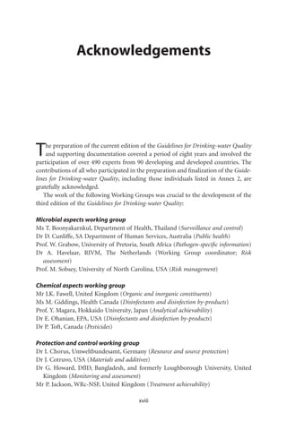 Acknowledgements




T   he preparation of the current edition of the Guidelines for Drinking-water Quality
    and supporting documentation covered a period of eight years and involved the
participation of over 490 experts from 90 developing and developed countries. The
contributions of all who participated in the preparation and ﬁnalization of the Guide-
lines for Drinking-water Quality, including those individuals listed in Annex 2, are
gratefully acknowledged.
   The work of the following Working Groups was crucial to the development of the
third edition of the Guidelines for Drinking-water Quality:

Microbial aspects working group
Ms T. Boonyakarnkul, Department of Health, Thailand (Surveillance and control)
Dr D. Cunliffe, SA Department of Human Services, Australia (Public health)
Prof. W. Grabow, University of Pretoria, South Africa (Pathogen-speciﬁc information)
Dr A. Havelaar, RIVM, The Netherlands (Working Group coordinator; Risk
  assessment)
Prof. M. Sobsey, University of North Carolina, USA (Risk management)

Chemical aspects working group
Mr J.K. Fawell, United Kingdom (Organic and inorganic constituents)
Ms M. Giddings, Health Canada (Disinfectants and disinfection by-products)
Prof. Y. Magara, Hokkaido University, Japan (Analytical achievability)
Dr E. Ohanian, EPA, USA (Disinfectants and disinfection by-products)
Dr P. Toft, Canada (Pesticides)

Protection and control working group
Dr I. Chorus, Umweltbundesamt, Germany (Resource and source protection)
Dr J. Cotruvo, USA (Materials and additives)
Dr G. Howard, DfID, Bangladesh, and formerly Loughborough University, United
  Kingdom (Monitoring and assessment)
Mr P. Jackson, WRc-NSF, United Kingdom (Treatment achievability)

                                         xviii
 
