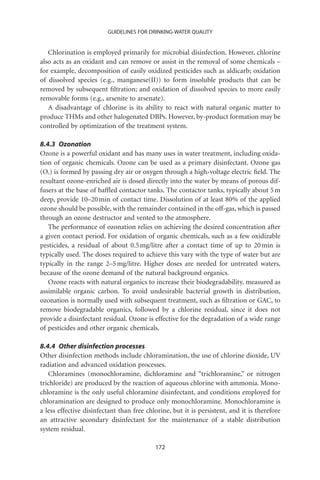 GUIDELINES FOR DRINKING-WATER QUALITY


   Chlorination is employed primarily for microbial disinfection. However, chlorine
also acts as an oxidant and can remove or assist in the removal of some chemicals –
for example, decomposition of easily oxidized pesticides such as aldicarb; oxidation
of dissolved species (e.g., manganese(II)) to form insoluble products that can be
removed by subsequent ﬁltration; and oxidation of dissolved species to more easily
removable forms (e.g., arsenite to arsenate).
   A disadvantage of chlorine is its ability to react with natural organic matter to
produce THMs and other halogenated DBPs. However, by-product formation may be
controlled by optimization of the treatment system.

8.4.3 Ozonation
Ozone is a powerful oxidant and has many uses in water treatment, including oxida-
tion of organic chemicals. Ozone can be used as a primary disinfectant. Ozone gas
(O3) is formed by passing dry air or oxygen through a high-voltage electric ﬁeld. The
resultant ozone-enriched air is dosed directly into the water by means of porous dif-
fusers at the base of bafﬂed contactor tanks. The contactor tanks, typically about 5 m
deep, provide 10–20 min of contact time. Dissolution of at least 80% of the applied
ozone should be possible, with the remainder contained in the off-gas, which is passed
through an ozone destructor and vented to the atmosphere.
   The performance of ozonation relies on achieving the desired concentration after
a given contact period. For oxidation of organic chemicals, such as a few oxidizable
pesticides, a residual of about 0.5 mg/litre after a contact time of up to 20 min is
typically used. The doses required to achieve this vary with the type of water but are
typically in the range 2–5 mg/litre. Higher doses are needed for untreated waters,
because of the ozone demand of the natural background organics.
   Ozone reacts with natural organics to increase their biodegradability, measured as
assimilable organic carbon. To avoid undesirable bacterial growth in distribution,
ozonation is normally used with subsequent treatment, such as ﬁltration or GAC, to
remove biodegradable organics, followed by a chlorine residual, since it does not
provide a disinfectant residual. Ozone is effective for the degradation of a wide range
of pesticides and other organic chemicals.

8.4.4 Other disinfection processes
Other disinfection methods include chloramination, the use of chlorine dioxide, UV
radiation and advanced oxidation processes.
   Chloramines (monochloramine, dichloramine and “trichloramine,” or nitrogen
trichloride) are produced by the reaction of aqueous chlorine with ammonia. Mono-
chloramine is the only useful chloramine disinfectant, and conditions employed for
chloramination are designed to produce only monochloramine. Monochloramine is
a less effective disinfectant than free chlorine, but it is persistent, and it is therefore
an attractive secondary disinfectant for the maintenance of a stable distribution
system residual.

                                           172
 