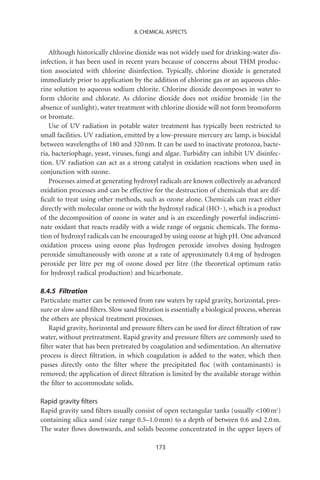 8. CHEMICAL ASPECTS


   Although historically chlorine dioxide was not widely used for drinking-water dis-
infection, it has been used in recent years because of concerns about THM produc-
tion associated with chlorine disinfection. Typically, chlorine dioxide is generated
immediately prior to application by the addition of chlorine gas or an aqueous chlo-
rine solution to aqueous sodium chlorite. Chlorine dioxide decomposes in water to
form chlorite and chlorate. As chlorine dioxide does not oxidize bromide (in the
absence of sunlight), water treatment with chlorine dioxide will not form bromoform
or bromate.
   Use of UV radiation in potable water treatment has typically been restricted to
small facilities. UV radiation, emitted by a low-pressure mercury arc lamp, is biocidal
between wavelengths of 180 and 320 nm. It can be used to inactivate protozoa, bacte-
ria, bacteriophage, yeast, viruses, fungi and algae. Turbidity can inhibit UV disinfec-
tion. UV radiation can act as a strong catalyst in oxidation reactions when used in
conjunction with ozone.
   Processes aimed at generating hydroxyl radicals are known collectively as advanced
oxidation processes and can be effective for the destruction of chemicals that are dif-
ﬁcult to treat using other methods, such as ozone alone. Chemicals can react either
directly with molecular ozone or with the hydroxyl radical (HO · ), which is a product
of the decomposition of ozone in water and is an exceedingly powerful indiscrimi-
nate oxidant that reacts readily with a wide range of organic chemicals. The forma-
tion of hydroxyl radicals can be encouraged by using ozone at high pH. One advanced
oxidation process using ozone plus hydrogen peroxide involves dosing hydrogen
peroxide simultaneously with ozone at a rate of approximately 0.4 mg of hydrogen
peroxide per litre per mg of ozone dosed per litre (the theoretical optimum ratio
for hydroxyl radical production) and bicarbonate.

8.4.5 Filtration
Particulate matter can be removed from raw waters by rapid gravity, horizontal, pres-
sure or slow sand ﬁlters. Slow sand ﬁltration is essentially a biological process, whereas
the others are physical treatment processes.
   Rapid gravity, horizontal and pressure ﬁlters can be used for direct ﬁltration of raw
water, without pretreatment. Rapid gravity and pressure ﬁlters are commonly used to
ﬁlter water that has been pretreated by coagulation and sedimentation. An alternative
process is direct ﬁltration, in which coagulation is added to the water, which then
passes directly onto the ﬁlter where the precipitated ﬂoc (with contaminants) is
removed; the application of direct ﬁltration is limited by the available storage within
the ﬁlter to accommodate solids.

Rapid gravity ﬁlters
Rapid gravity sand ﬁlters usually consist of open rectangular tanks (usually 100 m2)
containing silica sand (size range 0.5–1.0 mm) to a depth of between 0.6 and 2.0 m.
The water ﬂows downwards, and solids become concentrated in the upper layers of

                                           173
 