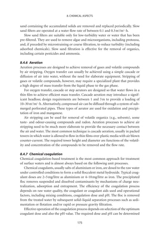 8. CHEMICAL ASPECTS


sand containing the accumulated solids are removed and replaced periodically. Slow
sand ﬁlters are operated at a water ﬂow rate of between 0.1 and 0.3 m3/m2 · h.
   Slow sand ﬁlters are suitable only for low-turbidity water or water that has been
pre-ﬁltered. They are used to remove algae and microorganisms, including protozoa,
and, if preceded by microstraining or coarse ﬁltration, to reduce turbidity (including
adsorbed chemicals). Slow sand ﬁltration is effective for the removal of organics,
including certain pesticides and ammonia.

8.4.6 Aeration
Aeration processes are designed to achieve removal of gases and volatile compounds
by air stripping. Oxygen transfer can usually be achieved using a simple cascade or
diffusion of air into water, without the need for elaborate equipment. Stripping of
gases or volatile compounds, however, may require a specialized plant that provides
a high degree of mass transfer from the liquid phase to the gas phase.
   For oxygen transfer, cascade or step aerators are designed so that water ﬂows in a
thin ﬁlm to achieve efﬁcient mass transfer. Cascade aeration may introduce a signif-
icant headloss; design requirements are between 1 and 3 m to provide a loading of
10–30 m3/m2 · h. Alternatively, compressed air can be diffused through a system of sub-
merged perforated pipes. These types of aerator are used for oxidation and precipi-
tation of iron and manganese.
   Air stripping can be used for removal of volatile organics (e.g., solvents), some
taste- and odour-causing compounds and radon. Aeration processes to achieve air
stripping need to be much more elaborate to provide the necessary contact between
the air and water. The most common technique is cascade aeration, usually in packed
towers in which water is allowed to ﬂow in thin ﬁlms over plastic media with air blown
counter-current. The required tower height and diameter are functions of the volatil-
ity and concentration of the compounds to be removed and the ﬂow rate.

8.4.7 Chemical coagulation
Chemical coagulation-based treatment is the most common approach for treatment
of surface waters and is almost always based on the following unit processes.
   Chemical coagulants, usually salts of aluminium or iron, are dosed to the raw water
under controlled conditions to form a solid ﬂocculent metal hydroxide. Typical coag-
ulant doses are 2–5 mg/litre as aluminium or 4–10 mg/litre as iron. The precipitated
ﬂoc removes suspended and dissolved contaminants by mechanisms of charge neu-
tralization, adsorption and entrapment. The efﬁciency of the coagulation process
depends on raw water quality, the coagulant or coagulant aids used and operational
factors, including mixing conditions, coagulation dose and pH. The ﬂoc is removed
from the treated water by subsequent solid–liquid separation processes such as sedi-
mentation or ﬂotation and/or rapid or pressure gravity ﬁltration.
   Effective operation of the coagulation process depends on selection of the optimum
coagulant dose and also the pH value. The required dose and pH can be determined

                                         175
 