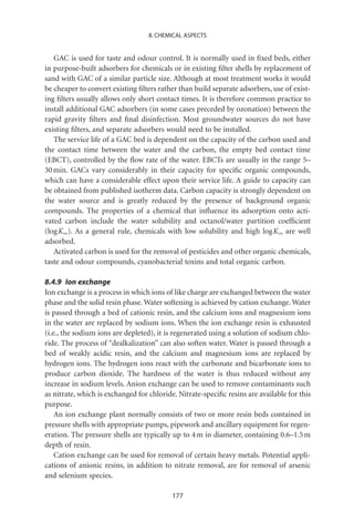 8. CHEMICAL ASPECTS


   GAC is used for taste and odour control. It is normally used in ﬁxed beds, either
in purpose-built adsorbers for chemicals or in existing ﬁlter shells by replacement of
sand with GAC of a similar particle size. Although at most treatment works it would
be cheaper to convert existing ﬁlters rather than build separate adsorbers, use of exist-
ing ﬁlters usually allows only short contact times. It is therefore common practice to
install additional GAC adsorbers (in some cases preceded by ozonation) between the
rapid gravity ﬁlters and ﬁnal disinfection. Most groundwater sources do not have
existing ﬁlters, and separate adsorbers would need to be installed.
   The service life of a GAC bed is dependent on the capacity of the carbon used and
the contact time between the water and the carbon, the empty bed contact time
(EBCT), controlled by the ﬂow rate of the water. EBCTs are usually in the range 5–
30 min. GACs vary considerably in their capacity for speciﬁc organic compounds,
which can have a considerable effect upon their service life. A guide to capacity can
be obtained from published isotherm data. Carbon capacity is strongly dependent on
the water source and is greatly reduced by the presence of background organic
compounds. The properties of a chemical that inﬂuence its adsorption onto acti-
vated carbon include the water solubility and octanol/water partition coefﬁcient
(log Kow). As a general rule, chemicals with low solubility and high log Kow are well
adsorbed.
   Activated carbon is used for the removal of pesticides and other organic chemicals,
taste and odour compounds, cyanobacterial toxins and total organic carbon.

8.4.9 Ion exchange
Ion exchange is a process in which ions of like charge are exchanged between the water
phase and the solid resin phase. Water softening is achieved by cation exchange. Water
is passed through a bed of cationic resin, and the calcium ions and magnesium ions
in the water are replaced by sodium ions. When the ion exchange resin is exhausted
(i.e., the sodium ions are depleted), it is regenerated using a solution of sodium chlo-
ride. The process of “dealkalization” can also soften water. Water is passed through a
bed of weakly acidic resin, and the calcium and magnesium ions are replaced by
hydrogen ions. The hydrogen ions react with the carbonate and bicarbonate ions to
produce carbon dioxide. The hardness of the water is thus reduced without any
increase in sodium levels. Anion exchange can be used to remove contaminants such
as nitrate, which is exchanged for chloride. Nitrate-speciﬁc resins are available for this
purpose.
    An ion exchange plant normally consists of two or more resin beds contained in
pressure shells with appropriate pumps, pipework and ancillary equipment for regen-
eration. The pressure shells are typically up to 4 m in diameter, containing 0.6–1.5 m
depth of resin.
    Cation exchange can be used for removal of certain heavy metals. Potential appli-
cations of anionic resins, in addition to nitrate removal, are for removal of arsenic
and selenium species.

                                           177
 