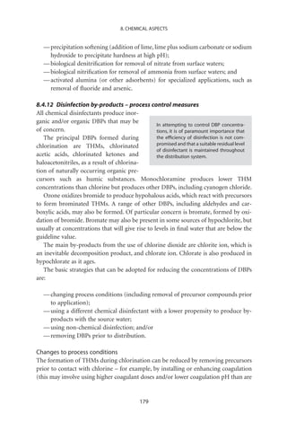8. CHEMICAL ASPECTS


   — precipitation softening (addition of lime, lime plus sodium carbonate or sodium
     hydroxide to precipitate hardness at high pH);
   — biological denitriﬁcation for removal of nitrate from surface waters;
   — biological nitriﬁcation for removal of ammonia from surface waters; and
   — activated alumina (or other adsorbents) for specialized applications, such as
     removal of ﬂuoride and arsenic.

8.4.12 Disinfection by-products – process control measures
All chemical disinfectants produce inor-
ganic and/or organic DBPs that may be
                                                  In attempting to control DBP concentra-
of concern.                                       tions, it is of paramount importance that
   The principal DBPs formed during               the efﬁciency of disinfection is not com-
chlorination are THMs, chlorinated                promised and that a suitable residual level
                                                  of disinfectant is maintained throughout
acetic acids, chlorinated ketones and             the distribution system.
haloacetonitriles, as a result of chlorina-
tion of naturally occurring organic pre-
cursors such as humic substances. Monochloramine produces lower THM
concentrations than chlorine but produces other DBPs, including cyanogen chloride.
   Ozone oxidizes bromide to produce hypohalous acids, which react with precursors
to form brominated THMs. A range of other DBPs, including aldehydes and car-
boxylic acids, may also be formed. Of particular concern is bromate, formed by oxi-
dation of bromide. Bromate may also be present in some sources of hypochlorite, but
usually at concentrations that will give rise to levels in ﬁnal water that are below the
guideline value.
   The main by-products from the use of chlorine dioxide are chlorite ion, which is
an inevitable decomposition product, and chlorate ion. Chlorate is also produced in
hypochlorate as it ages.
   The basic strategies that can be adopted for reducing the concentrations of DBPs
are:

   — changing process conditions (including removal of precursor compounds prior
     to application);
   — using a different chemical disinfectant with a lower propensity to produce by-
     products with the source water;
   — using non-chemical disinfection; and/or
   — removing DBPs prior to distribution.

Changes to process conditions
The formation of THMs during chlorination can be reduced by removing precursors
prior to contact with chlorine – for example, by installing or enhancing coagulation
(this may involve using higher coagulant doses and/or lower coagulation pH than are


                                            179
 
