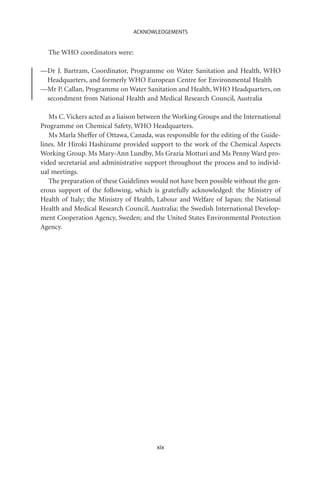 ACKNOWLEDGEMENTS


  The WHO coordinators were:

—Dr J. Bartram, Coordinator, Programme on Water Sanitation and Health, WHO
 Headquarters, and formerly WHO European Centre for Environmental Health
—Mr P. Callan, Programme on Water Sanitation and Health, WHO Headquarters, on
 secondment from National Health and Medical Research Council, Australia

   Ms C. Vickers acted as a liaison between the Working Groups and the International
Programme on Chemical Safety, WHO Headquarters.
   Ms Marla Sheffer of Ottawa, Canada, was responsible for the editing of the Guide-
lines. Mr Hiroki Hashizume provided support to the work of the Chemical Aspects
Working Group. Ms Mary-Ann Lundby, Ms Grazia Motturi and Ms Penny Ward pro-
vided secretarial and administrative support throughout the process and to individ-
ual meetings.
   The preparation of these Guidelines would not have been possible without the gen-
erous support of the following, which is gratefully acknowledged: the Ministry of
Health of Italy; the Ministry of Health, Labour and Welfare of Japan; the National
Health and Medical Research Council, Australia; the Swedish International Develop-
ment Cooperation Agency, Sweden; and the United States Environmental Protection
Agency.




                                        xix
 