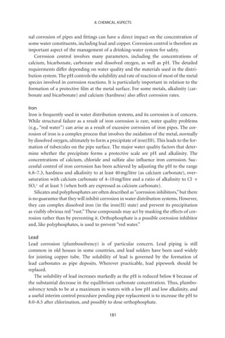 8. CHEMICAL ASPECTS


nal corrosion of pipes and ﬁttings can have a direct impact on the concentration of
some water constituents, including lead and copper. Corrosion control is therefore an
important aspect of the management of a drinking-water system for safety.
   Corrosion control involves many parameters, including the concentrations of
calcium, bicarbonate, carbonate and dissolved oxygen, as well as pH. The detailed
requirements differ depending on water quality and the materials used in the distri-
bution system. The pH controls the solubility and rate of reaction of most of the metal
species involved in corrosion reactions. It is particularly important in relation to the
formation of a protective ﬁlm at the metal surface. For some metals, alkalinity (car-
bonate and bicarbonate) and calcium (hardness) also affect corrosion rates.

Iron
Iron is frequently used in water distribution systems, and its corrosion is of concern.
While structural failure as a result of iron corrosion is rare, water quality problems
(e.g., “red water”) can arise as a result of excessive corrosion of iron pipes. The cor-
rosion of iron is a complex process that involves the oxidation of the metal, normally
by dissolved oxygen, ultimately to form a precipitate of iron(III). This leads to the for-
mation of tubercules on the pipe surface. The major water quality factors that deter-
mine whether the precipitate forms a protective scale are pH and alkalinity. The
concentrations of calcium, chloride and sulfate also inﬂuence iron corrosion. Suc-
cessful control of iron corrosion has been achieved by adjusting the pH to the range
6.8–7.3, hardness and alkalinity to at least 40 mg/litre (as calcium carbonate), over-
saturation with calcium carbonate of 4–10 mg/litre and a ratio of alkalinity to Cl- +
SO42- of at least 5 (when both are expressed as calcium carbonate).
    Silicates and polyphosphates are often described as “corrosion inhibitors,” but there
is no guarantee that they will inhibit corrosion in water distribution systems. However,
they can complex dissolved iron (in the iron(II) state) and prevent its precipitation
as visibly obvious red “rust.” These compounds may act by masking the effects of cor-
rosion rather than by preventing it. Orthophosphate is a possible corrosion inhibitor
and, like polyphosphates, is used to prevent “red water.”

Lead
Lead corrosion (plumbosolvency) is of particular concern. Lead piping is still
common in old houses in some countries, and lead solders have been used widely
for jointing copper tube. The solubility of lead is governed by the formation of
lead carbonates as pipe deposits. Wherever practicable, lead pipework should be
replaced.
   The solubility of lead increases markedly as the pH is reduced below 8 because of
the substantial decrease in the equilibrium carbonate concentration. Thus, plumbo-
solvency tends to be at a maximum in waters with a low pH and low alkalinity, and
a useful interim control procedure pending pipe replacement is to increase the pH to
8.0–8.5 after chlorination, and possibly to dose orthophosphate.

                                           181
 