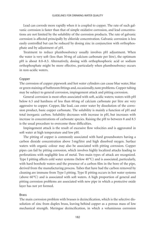 GUIDELINES FOR DRINKING-WATER QUALITY


   Lead can corrode more rapidly when it is coupled to copper. The rate of such gal-
vanic corrosion is faster than that of simple oxidative corrosion, and lead concentra-
tions are not limited by the solubility of the corrosion products. The rate of galvanic
corrosion is affected principally by chloride concentration. Galvanic corrosion is less
easily controlled but can be reduced by dosing zinc in conjunction with orthophos-
phate and by adjustment of pH.
   Treatment to reduce plumbosolvency usually involves pH adjustment. When
the water is very soft (less than 50 mg of calcium carbonate per litre), the optimum
pH is about 8.0–8.5. Alternatively, dosing with orthophosphoric acid or sodium
orthophosphate might be more effective, particularly when plumbosolvency occurs
in non-acidic waters.

Copper
The corrosion of copper pipework and hot water cylinders can cause blue water, blue
or green staining of bathroom ﬁttings and, occasionally, taste problems. Copper tubing
may be subject to general corrosion, impingement attack and pitting corrosion.
    General corrosion is most often associated with soft, acidic waters; waters with pH
below 6.5 and hardness of less than 60 mg of calcium carbonate per litre are very
aggressive to copper. Copper, like lead, can enter water by dissolution of the corro-
sion product, basic copper carbonate. The solubility is mainly a function of pH and
total inorganic carbon. Solubility decreases with increase in pH, but increases with
increase in concentrations of carbonate species. Raising the pH to between 8 and 8.5
is the usual procedure to overcome these difﬁculties.
    Impingement attack is the result of excessive ﬂow velocities and is aggravated in
soft water at high temperature and low pH.
    The pitting of copper is commonly associated with hard groundwaters having a
carbon dioxide concentration above 5 mg/litre and high dissolved oxygen. Surface
waters with organic colour may also be associated with pitting corrosion. Copper
pipes can fail by pitting corrosion, which involves highly localized attacks leading to
perforations with negligible loss of metal. Two main types of attack are recognized.
Type I pitting affects cold water systems (below 40 °C) and is associated, particularly,
with hard borehole waters and the presence of a carbon ﬁlm in the bore of the pipe,
derived from the manufacturing process. Tubes that have had the carbon removed by
cleaning are immune from Type I pitting. Type II pitting occurs in hot water systems
(above 60 °C) and is associated with soft waters. A high proportion of general and
pitting corrosion problems are associated with new pipe in which a protective oxide
layer has not yet formed.

Brass
The main corrosion problem with brasses is dezinciﬁcation, which is the selective dis-
solution of zinc from duplex brass, leaving behind copper as a porous mass of low
mechanical strength. Meringue dezinciﬁcation, in which a voluminous corrosion

                                          182
 