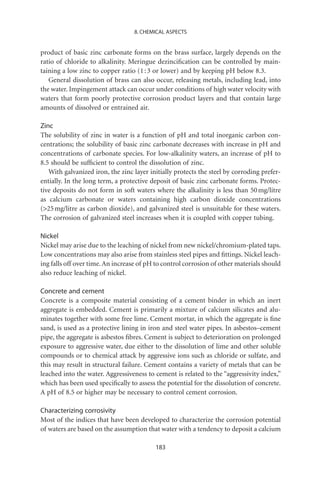 8. CHEMICAL ASPECTS


product of basic zinc carbonate forms on the brass surface, largely depends on the
ratio of chloride to alkalinity. Meringue dezinciﬁcation can be controlled by main-
taining a low zinc to copper ratio (1 : 3 or lower) and by keeping pH below 8.3.
   General dissolution of brass can also occur, releasing metals, including lead, into
the water. Impingement attack can occur under conditions of high water velocity with
waters that form poorly protective corrosion product layers and that contain large
amounts of dissolved or entrained air.

Zinc
The solubility of zinc in water is a function of pH and total inorganic carbon con-
centrations; the solubility of basic zinc carbonate decreases with increase in pH and
concentrations of carbonate species. For low-alkalinity waters, an increase of pH to
8.5 should be sufﬁcient to control the dissolution of zinc.
   With galvanized iron, the zinc layer initially protects the steel by corroding prefer-
entially. In the long term, a protective deposit of basic zinc carbonate forms. Protec-
tive deposits do not form in soft waters where the alkalinity is less than 50 mg/litre
as calcium carbonate or waters containing high carbon dioxide concentrations
(25 mg/litre as carbon dioxide), and galvanized steel is unsuitable for these waters.
The corrosion of galvanized steel increases when it is coupled with copper tubing.

Nickel
Nickel may arise due to the leaching of nickel from new nickel/chromium-plated taps.
Low concentrations may also arise from stainless steel pipes and ﬁttings. Nickel leach-
ing falls off over time. An increase of pH to control corrosion of other materials should
also reduce leaching of nickel.

Concrete and cement
Concrete is a composite material consisting of a cement binder in which an inert
aggregate is embedded. Cement is primarily a mixture of calcium silicates and alu-
minates together with some free lime. Cement mortar, in which the aggregate is ﬁne
sand, is used as a protective lining in iron and steel water pipes. In asbestos–cement
pipe, the aggregate is asbestos ﬁbres. Cement is subject to deterioration on prolonged
exposure to aggressive water, due either to the dissolution of lime and other soluble
compounds or to chemical attack by aggressive ions such as chloride or sulfate, and
this may result in structural failure. Cement contains a variety of metals that can be
leached into the water. Aggressiveness to cement is related to the “aggressivity index,”
which has been used speciﬁcally to assess the potential for the dissolution of concrete.
A pH of 8.5 or higher may be necessary to control cement corrosion.

Characterizing corrosivity
Most of the indices that have been developed to characterize the corrosion potential
of waters are based on the assumption that water with a tendency to deposit a calcium

                                          183
 