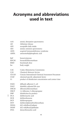 Acronyms and abbreviations
         used in text




AAS     atomic absorption spectrometry
AD      Alzheimer disease
ADI     acceptable daily intake
AES     atomic emission spectrometry
AIDS    acquired immunodeﬁciency syndrome
AMPA    aminomethylphosphonic acid

BaP     benzo[a]pyrene
BDCM    bromodichloromethane
BMD     benchmark dose
bw      body weight

CAC     Codex Alimentarius Commission
CAS     Chemical Abstracts Service
CICAD   Concise International Chemical Assessment Document
CSAF    chemical-speciﬁc adjustment factor
Ct      product of disinfectant concentration and contact time

DAEC    diffusely adherent E. coli
DALY    disability-adjusted life-year
DBCM    dibromochloromethane
DBCP    1,2-dibromo-3-chloropropane
DBP     disinfection by-product
DCA     dichloroacetic acid
DCB     dichlorobenzene
DCP     dichloropropane
DDT     dichlorodiphenyltrichloroethane
DEHA    di(2-ethylhexyl)adipate
DEHP    di(2-ethylhexyl)phthalate
DNA     deoxyribonucleic acid

                                   xx
 