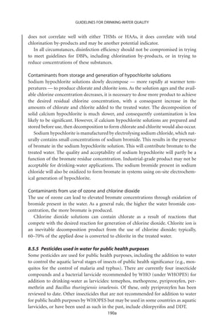 GUIDELINES FOR DRINKING-WATER QUALITY


does not correlate well with either THMs or HAAs, it does correlate with total
chlorination by-products and may be another potential indicator.
   In all circumstances, disinfection efﬁciency should not be compromised in trying
to meet guidelines for DBPs, including chlorination by-products, or in trying to
reduce concentrations of these substances.

Contaminants from storage and generation of hypochlorite solutions
Sodium hypochlorite solutions slowly decompose — more rapidly at warmer tem-
peratures — to produce chlorate and chlorite ions. As the solution ages and the avail-
able chlorine concentration decreases, it is necessary to dose more product to achieve
the desired residual chlorine concentration, with a consequent increase in the
amounts of chlorate and chlorite added to the treated water. The decomposition of
solid calcium hypochlorite is much slower, and consequently contamination is less
likely to be signiﬁcant. However, if calcium hypochlorite solutions are prepared and
stored before use, then decomposition to form chlorate and chlorite would also occur.
   Sodium hypochlorite is manufactured by electrolysing sodium chloride, which nat-
urally contains small concentrations of sodium bromide. This results in the presence
of bromate in the sodium hypochlorite solution. This will contribute bromate to the
treated water. The quality and acceptability of sodium hypochlorite will partly be a
function of the bromate residue concentration. Industrial-grade product may not be
acceptable for drinking-water applications. The sodium bromide present in sodium
chloride will also be oxidized to form bromate in systems using on-site electrochem-
ical generation of hypochlorite.

Contaminants from use of ozone and chlorine dioxide
The use of ozone can lead to elevated bromate concentrations through oxidation of
bromide present in the water. As a general rule, the higher the water bromide con-
centration, the more bromate is produced.
   Chlorine dioxide solutions can contain chlorate as a result of reactions that
compete with the desired reaction for generation of chlorine dioxide. Chlorite ion is
an inevitable decomposition product from the use of chlorine dioxide; typically,
60–70% of the applied dose is converted to chlorite in the treated water.

8.5.5 Pesticides used in water for public health purposes
Some pesticides are used for public health purposes, including the addition to water
to control the aquatic larval stages of insects of public health signiﬁcance (e.g., mos-
quitos for the control of malaria and typhus). There are currently four insecticide
compounds and a bacterial larvicide recommended by WHO (under WHOPES) for
addition to drinking-water as larvicides: temephos, methoprene, pyriproxyfen, per-
methrin and Bacillus thuringiensis israelensis. Of these, only pyriproxyfen has been
reviewed to date. Other insecticides that are not recommended for addition to water
for public health purposes by WHOPES but may be used in some countries as aquatic
larvicides, or have been used as such in the past, include chlorpyrifos and DDT.
                                         190a
 