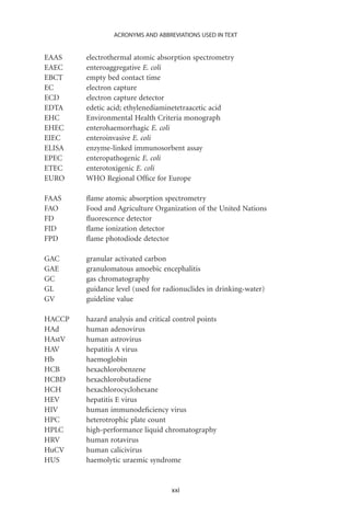 ACRONYMS AND ABBREVIATIONS USED IN TEXT


EAAS    electrothermal atomic absorption spectrometry
EAEC    enteroaggregative E. coli
EBCT    empty bed contact time
EC      electron capture
ECD     electron capture detector
EDTA    edetic acid; ethylenediaminetetraacetic acid
EHC     Environmental Health Criteria monograph
EHEC    enterohaemorrhagic E. coli
EIEC    enteroinvasive E. coli
ELISA   enzyme-linked immunosorbent assay
EPEC    enteropathogenic E. coli
ETEC    enterotoxigenic E. coli
EURO    WHO Regional Ofﬁce for Europe

FAAS    ﬂame atomic absorption spectrometry
FAO     Food and Agriculture Organization of the United Nations
FD      ﬂuorescence detector
FID     ﬂame ionization detector
FPD     ﬂame photodiode detector

GAC     granular activated carbon
GAE     granulomatous amoebic encephalitis
GC      gas chromatography
GL      guidance level (used for radionuclides in drinking-water)
GV      guideline value

HACCP   hazard analysis and critical control points
HAd     human adenovirus
HAstV   human astrovirus
HAV     hepatitis A virus
Hb      haemoglobin
HCB     hexachlorobenzene
HCBD    hexachlorobutadiene
HCH     hexachlorocyclohexane
HEV     hepatitis E virus
HIV     human immunodeﬁciency virus
HPC     heterotrophic plate count
HPLC    high-performance liquid chromatography
HRV     human rotavirus
HuCV    human calicivirus
HUS     haemolytic uraemic syndrome


                                    xxi
 