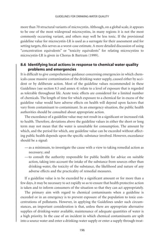 GUIDELINES FOR DRINKING-WATER QUALITY


more than 70 structural variants of microcystin. Although, on a global scale, it appears
to be one of the most widespread microcystins, in many regions it is not the most
commonly occurring variant, and others may well be less toxic. If the provisional
guideline value for microcystin-LR is used as a surrogate for their assessment and for
setting targets, this serves as a worst-case estimate. A more detailed discussion of using
“concentration equivalents” or “toxicity equivalents” for relating microcystins to
microcystin-LR is given in Chorus  Bartram (1999).

8.6 Identifying local actions in response to chemical water quality
    problems and emergencies
It is difﬁcult to give comprehensive guidance concerning emergencies in which chem-
icals cause massive contamination of the drinking-water supply, caused either by acci-
dent or by deliberate action. Most of the guideline values recommended in these
Guidelines (see section 8.5 and annex 4) relate to a level of exposure that is regarded
as tolerable throughout life. Acute toxic effects are considered for a limited number
of chemicals. The length of time for which exposure to a chemical far in excess of the
guideline value would have adverse effects on health will depend upon factors that
vary from contaminant to contaminant. In an emergency situation, the public health
authorities should be consulted about appropriate action.
    The exceedance of a guideline value may not result in a signiﬁcant or increased risk
to health. Therefore, deviations above the guideline values in either the short or long
term may not mean that the water is unsuitable for consumption. The amount by
which, and the period for which, any guideline value can be exceeded without affect-
ing public health depends upon the speciﬁc substance involved. However, exceedance
should be a signal:
  — as a minimum, to investigate the cause with a view to taking remedial action as
    necessary; and
  — to consult the authority responsible for public health for advice on suitable
    action, taking into account the intake of the substance from sources other than
    drinking-water, the toxicity of the substance, the likelihood and nature of any
    adverse effects and the practicality of remedial measures.
    If a guideline value is to be exceeded by a signiﬁcant amount or for more than a
few days, it may be necessary to act rapidly so as to ensure that health protective action
is taken and to inform consumers of the situation so that they can act appropriately.
    The primary aim with regard to chemical contaminants when a guideline is
exceeded or in an emergency is to prevent exposure of the population to toxic con-
centrations of pollutants. However, in applying the Guidelines under such circum-
stances, an important consideration is that, unless there are appropriate alternative
supplies of drinking-water available, maintenance of adequate quantities of water is
a high priority. In the case of an incident in which chemical contaminants are spilt
into a source water and enter a drinking-water supply or enter a supply through treat-

                                           196
 