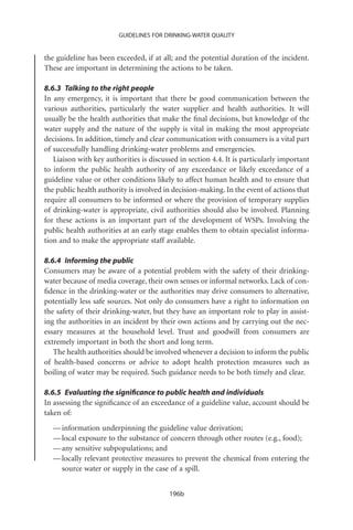 GUIDELINES FOR DRINKING-WATER QUALITY


the guideline has been exceeded, if at all; and the potential duration of the incident.
These are important in determining the actions to be taken.

8.6.3 Talking to the right people
In any emergency, it is important that there be good communication between the
various authorities, particularly the water supplier and health authorities. It will
usually be the health authorities that make the ﬁnal decisions, but knowledge of the
water supply and the nature of the supply is vital in making the most appropriate
decisions. In addition, timely and clear communication with consumers is a vital part
of successfully handling drinking-water problems and emergencies.
   Liaison with key authorities is discussed in section 4.4. It is particularly important
to inform the public health authority of any exceedance or likely exceedance of a
guideline value or other conditions likely to affect human health and to ensure that
the public health authority is involved in decision-making. In the event of actions that
require all consumers to be informed or where the provision of temporary supplies
of drinking-water is appropriate, civil authorities should also be involved. Planning
for these actions is an important part of the development of WSPs. Involving the
public health authorities at an early stage enables them to obtain specialist informa-
tion and to make the appropriate staff available.

8.6.4 Informing the public
Consumers may be aware of a potential problem with the safety of their drinking-
water because of media coverage, their own senses or informal networks. Lack of con-
ﬁdence in the drinking-water or the authorities may drive consumers to alternative,
potentially less safe sources. Not only do consumers have a right to information on
the safety of their drinking-water, but they have an important role to play in assist-
ing the authorities in an incident by their own actions and by carrying out the nec-
essary measures at the household level. Trust and goodwill from consumers are
extremely important in both the short and long term.
   The health authorities should be involved whenever a decision to inform the public
of health-based concerns or advice to adopt health protection measures such as
boiling of water may be required. Such guidance needs to be both timely and clear.

8.6.5 Evaluating the signiﬁcance to public health and individuals
In assessing the signiﬁcance of an exceedance of a guideline value, account should be
taken of:
  — information underpinning the guideline value derivation;
  — local exposure to the substance of concern through other routes (e.g., food);
  — any sensitive subpopulations; and
  — locally relevant protective measures to prevent the chemical from entering the
    source water or supply in the case of a spill.


                                          196b
 