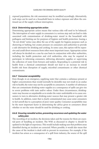 GUIDELINES FOR DRINKING-WATER QUALITY


exposed population, the risk assessment may be modiﬁed accordingly. Alternatively,
such steps can be used on a household basis to reduce exposure and allow the con-
tinued use of the supply without interruption.

8.6.6 Determining appropriate action
Determining appropriate action means that various risks will need to be balanced.
The interruption of water supply to consumers is a serious step and can lead to risks
associated with contamination of drinking-water stored in the household with
pathogens and limiting use for purposes of hygiene and health protection. Issuing a
“do not drink” notice may allow the use of the supply for hygiene purposes such as
showering or bathing, but creates pressure on consumers and authorities to provide
a safe alternative for drinking and cooking. In some cases, this option will be expen-
sive and could divert resources from other more important issues. Appropriate action
will always be decided on a case-by-case basis in conjunction with other authorities,
including the health protection and civil authorities, who may be required to
participate in informing consumers, delivering alternative supplies or supervising
the collection of water from bowsers and tankers. Responding to a potential risk to
health from a chemical contaminant should not lead to an increase in overall
health risk from disruption of supply, microbial contaminants or other chemical
contaminants.

8.6.7 Consumer acceptability
Even though, in an emergency, supplying water that contains a substance present at
higher concentrations than would normally be desirable may not result in an undue
risk to health, the water may not be acceptable to consumers. A number of substances
that can contaminate drinking-water supplies as a consequence of spills can give rise
to severe problems with taste and/or odour. Under these circumstances, drinking-
water may become so unpalatable as to render the water undrinkable or to cause con-
sumers to turn to alternative drinking-water sources that may present a greater risk
to health. In addition, water that is clearly contaminated may cause some consumers
to feel unwell due to a perception of poor water quality. Consumer acceptability may
be the most important factor in determining the advice given to consumers about
whether or not the water should be used for drinking or cooking.

8.6.8 Ensuring remedial action, preventing recurrence and updating the water
       safety plan
The recording of an incident, the decisions taken and the reasons for them are essen-
tial parts of handling an incident. The WSP, as discussed in chapter 4, should be
updated in the light of experience. This would include making sure that problem areas
identiﬁed during an incident are corrected. Where possible, it would also mean that
the cause of the incident is dealt with to prevent its recurrence. For example, if the
incident has arisen as a consequence of a spill from industry, the source of the spill

                                        196e
 