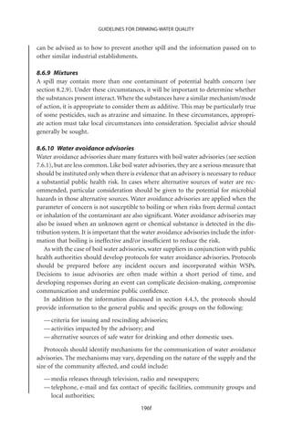GUIDELINES FOR DRINKING-WATER QUALITY


can be advised as to how to prevent another spill and the information passed on to
other similar industrial establishments.

8.6.9 Mixtures
A spill may contain more than one contaminant of potential health concern (see
section 8.2.9). Under these circumstances, it will be important to determine whether
the substances present interact. Where the substances have a similar mechanism/mode
of action, it is appropriate to consider them as additive. This may be particularly true
of some pesticides, such as atrazine and simazine. In these circumstances, appropri-
ate action must take local circumstances into consideration. Specialist advice should
generally be sought.

8.6.10 Water avoidance advisories
Water avoidance advisories share many features with boil water advisories (see section
7.6.1), but are less common. Like boil water advisories, they are a serious measure that
should be instituted only when there is evidence that an advisory is necessary to reduce
a substantial public health risk. In cases where alternative sources of water are rec-
ommended, particular consideration should be given to the potential for microbial
hazards in those alternative sources. Water avoidance advisories are applied when the
parameter of concern is not susceptible to boiling or when risks from dermal contact
or inhalation of the contaminant are also signiﬁcant. Water avoidance advisories may
also be issued when an unknown agent or chemical substance is detected in the dis-
tribution system. It is important that the water avoidance advisories include the infor-
mation that boiling is ineffective and/or insufﬁcient to reduce the risk.
   As with the case of boil water advisories, water suppliers in conjunction with public
health authorities should develop protocols for water avoidance advisories. Protocols
should be prepared before any incident occurs and incorporated within WSPs.
Decisions to issue advisories are often made within a short period of time, and
developing responses during an event can complicate decision-making, compromise
communication and undermine public conﬁdence.
   In addition to the information discussed in section 4.4.3, the protocols should
provide information to the general public and speciﬁc groups on the following:
  — criteria for issuing and rescinding advisories;
  — activities impacted by the advisory; and
  — alternative sources of safe water for drinking and other domestic uses.
   Protocols should identify mechanisms for the communication of water avoidance
advisories. The mechanisms may vary, depending on the nature of the supply and the
size of the community affected, and could include:
  — media releases through television, radio and newspapers;
  — telephone, e-mail and fax contact of speciﬁc facilities, community groups and
    local authorities;
                                         196f
 