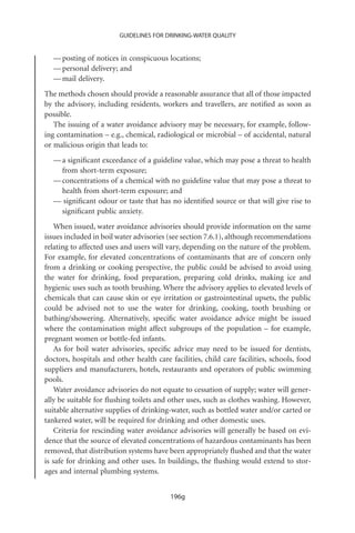 GUIDELINES FOR DRINKING-WATER QUALITY


  — posting of notices in conspicuous locations;
  — personal delivery; and
  — mail delivery.
The methods chosen should provide a reasonable assurance that all of those impacted
by the advisory, including residents, workers and travellers, are notiﬁed as soon as
possible.
   The issuing of a water avoidance advisory may be necessary, for example, follow-
ing contamination – e.g., chemical, radiological or microbial – of accidental, natural
or malicious origin that leads to:
  — a signiﬁcant exceedance of a guideline value, which may pose a threat to health
    from short-term exposure;
  — concentrations of a chemical with no guideline value that may pose a threat to
    health from short-term exposure; and
  — signiﬁcant odour or taste that has no identiﬁed source or that will give rise to
    signiﬁcant public anxiety.
    When issued, water avoidance advisories should provide information on the same
issues included in boil water advisories (see section 7.6.1), although recommendations
relating to affected uses and users will vary, depending on the nature of the problem.
For example, for elevated concentrations of contaminants that are of concern only
from a drinking or cooking perspective, the public could be advised to avoid using
the water for drinking, food preparation, preparing cold drinks, making ice and
hygienic uses such as tooth brushing. Where the advisory applies to elevated levels of
chemicals that can cause skin or eye irritation or gastrointestinal upsets, the public
could be advised not to use the water for drinking, cooking, tooth brushing or
bathing/showering. Alternatively, speciﬁc water avoidance advice might be issued
where the contamination might affect subgroups of the population – for example,
pregnant women or bottle-fed infants.
    As for boil water advisories, speciﬁc advice may need to be issued for dentists,
doctors, hospitals and other health care facilities, child care facilities, schools, food
suppliers and manufacturers, hotels, restaurants and operators of public swimming
pools.
    Water avoidance advisories do not equate to cessation of supply; water will gener-
ally be suitable for ﬂushing toilets and other uses, such as clothes washing. However,
suitable alternative supplies of drinking-water, such as bottled water and/or carted or
tankered water, will be required for drinking and other domestic uses.
    Criteria for rescinding water avoidance advisories will generally be based on evi-
dence that the source of elevated concentrations of hazardous contaminants has been
removed, that distribution systems have been appropriately ﬂushed and that the water
is safe for drinking and other uses. In buildings, the ﬂushing would extend to stor-
ages and internal plumbing systems.


                                          196g
 
