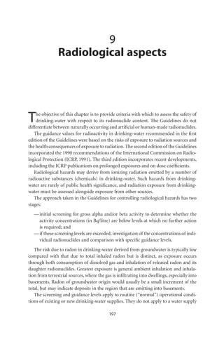 9
                Radiological aspects




T   he objective of this chapter is to provide criteria with which to assess the safety of
    drinking-water with respect to its radionuclide content. The Guidelines do not
differentiate between naturally occurring and artiﬁcial or human-made radionuclides.
   The guidance values for radioactivity in drinking-water recommended in the ﬁrst
edition of the Guidelines were based on the risks of exposure to radiation sources and
the health consequences of exposure to radiation. The second edition of the Guidelines
incorporated the 1990 recommendations of the International Commission on Radio-
logical Protection (ICRP, 1991). The third edition incorporates recent developments,
including the ICRP publications on prolonged exposures and on dose coefﬁcients.
   Radiological hazards may derive from ionizing radiation emitted by a number of
radioactive substances (chemicals) in drinking-water. Such hazards from drinking-
water are rarely of public health signiﬁcance, and radiation exposure from drinking-
water must be assessed alongside exposure from other sources.
   The approach taken in the Guidelines for controlling radiological hazards has two
stages:
   — initial screening for gross alpha and/or beta activity to determine whether the
     activity concentrations (in Bq/litre) are below levels at which no further action
     is required; and
   — if these screening levels are exceeded, investigation of the concentrations of indi-
     vidual radionuclides and comparison with speciﬁc guidance levels.
   The risk due to radon in drinking-water derived from groundwater is typically low
compared with that due to total inhaled radon but is distinct, as exposure occurs
through both consumption of dissolved gas and inhalation of released radon and its
daughter radionuclides. Greatest exposure is general ambient inhalation and inhala-
tion from terrestrial sources, where the gas is inﬁltrating into dwellings, especially into
basements. Radon of groundwater origin would usually be a small increment of the
total, but may indicate deposits in the region that are emitting into basements.
   The screening and guidance levels apply to routine (“normal”) operational condi-
tions of existing or new drinking-water supplies. They do not apply to a water supply

                                           197
 
