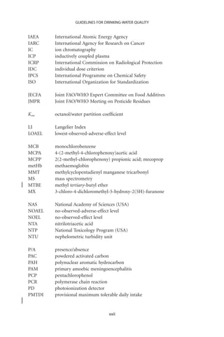 GUIDELINES FOR DRINKING-WATER QUALITY


IAEA    International Atomic Energy Agency
IARC    International Agency for Research on Cancer
IC      ion chromatography
ICP     inductively coupled plasma
ICRP    International Commission on Radiological Protection
IDC     individual dose criterion
IPCS    International Programme on Chemical Safety
ISO     International Organization for Standardization

JECFA   Joint FAO/WHO Expert Committee on Food Additives
JMPR    Joint FAO/WHO Meeting on Pesticide Residues

Kow     octanol/water partition coefﬁcient

LI      Langelier Index
LOAEL   lowest-observed-adverse-effect level

MCB     monochlorobenzene
MCPA    4-(2-methyl-4-chlorophenoxy)acetic acid
MCPP    2(2-methyl-chlorophenoxy) propionic acid; mecoprop
metHb   methaemoglobin
MMT     methylcyclopentadienyl manganese tricarbonyl
MS      mass spectrometry
MTBE    methyl tertiary-butyl ether
MX      3-chloro-4-dichloromethyl-5-hydroxy-2(5H)-furanone

NAS     National Academy of Sciences (USA)
NOAEL   no-observed-adverse-effect level
NOEL    no-observed-effect level
NTA     nitrilotriacetic acid
NTP     National Toxicology Program (USA)
NTU     nephelometric turbidity unit

P/A     presence/absence
PAC     powdered activated carbon
PAH     polynuclear aromatic hydrocarbon
PAM     primary amoebic meningoencephalitis
PCP     pentachlorophenol
PCR     polymerase chain reaction
PD      photoionization detector
PMTDI   provisional maximum tolerable daily intake


                                   xxii
 