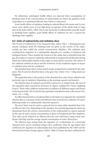 9. RADIOLOGICAL ASPECTS


   No deleterious radiological health effects are expected from consumption of
drinking-water if the concentrations of radionuclides are below the guidance levels
(equivalent to a committed effective dose below 0.1 mSv/year).
   Acute health effects of radiation, leading to reduced blood cell counts and, in very
severe cases, death, occur at very high doses of exposure of the whole body or large
part of the body (IAEA, 1998). Due to the low levels of radionuclides typically found
in drinking-water supplies, acute health effects of radiation are not a concern for
drinking-water supplies.

9.2 Units of radioactivity and radiation dose
The SI unit of radioactivity is the becquerel (Bq), where 1 Bq = 1 disintegration per
second. Guidance levels for drinking-water are given as the activity of the radio-
nuclide per litre, called the activity concentration (Bq/litre). The radiation dose
resulting from ingestion of a radionuclide depends on a number of chemical and
biological factors. These include the fraction of the intake that is absorbed from the
gut, the organs or tissues to which the radionuclide is transported and the time during
which the radionuclide remains in the organ or tissue before excretion. The nature of
the radiation emitted on decay and the sensitivity of the irradiated organs or tissues
to radiation must also be considered.
   The absorbed dose refers to how much energy is deposited in material by the radi-
ation. The SI unit for absorbed dose is the gray (Gy), where 1 Gy = 1 J/kg (joule per
kilogram).
   The equivalent dose is the product of the absorbed dose and a factor related to the
particular type of radiation (depending on the ionizing capacity and density).
   The effective dose of radiation received by a person is, in simple terms, the sum of
the equivalent doses received by all tissues or organs, weighted for “tissue weighting
factors.” These reﬂect different sensitivities to radiation of different organs and tissues
in the human body. The SI unit for the equivalent and effective dose is the sievert (Sv),
where 1 Sv = 1 J/kg.
   To reﬂect the persistence of radionuclides in the body once ingested, the committed
effective dose is a measure of the total effective dose received over a lifetime (70 years)
following intake of a radionuclide (internal exposure).
   The term “dose” may be used as a general term to mean either absorbed dose (Gy)
or effective dose (Sv), depending on the situation. For monitoring purposes, doses are
determined from the activity concentration of the radionuclide in a given material.
In the case of water, activity concentration is given in becquerels per litre (Bq/litre).
This value can be related to an effective dose per year (mSv/year) using a dose coef-
ﬁcient (mSv/Bq) and the average annual consumption of water (litres/year).
   The effective dose arising from the ingestion of a radioisotope in a particular
chemical form can be estimated using a dose coefﬁcient. Data for age-related dose
coefﬁcients for ingestion of radionuclides have been published by the ICRP and the
International Atomic Energy Agency (IAEA). Table 9.2 shows the dose coefﬁcients for

                                           201
 