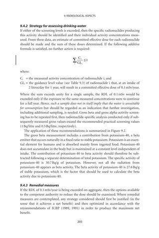 9. RADIOLOGICAL ASPECTS


9.4.2 Strategy for assessing drinking-water
If either of the screening levels is exceeded, then the speciﬁc radionuclides producing
this activity should be identiﬁed and their individual activity concentrations meas-
ured. From these data, an estimate of committed effective dose for each radionuclide
should be made and the sum of these doses determined. If the following additive
formula is satisﬁed, no further action is required:

                                             Ci
                                        Â GL      i
                                                      £1
                                         i



where:
Ci = the measured activity concentration of radionuclide i, and
GLi = the guidance level value (see Table 9.3) of radionuclide i that, at an intake of
      2 litres/day for 1 year, will result in a committed effective dose of 0.1 mSv/year.
Where the sum exceeds unity for a single sample, the RDL of 0.1 mSv would be
exceeded only if the exposure to the same measured concentrations were to continue
for a full year. Hence, such a sample does not in itself imply that the water is unsuitable
for consumption but should be regarded as an indication that further investigation,
including additional sampling, is needed. Gross beta and gross alpha activity screen-
ing has to be repeated ﬁrst, then radionuclide-speciﬁc analysis conducted only if sub-
sequently measured gross values exceed the recommended practical screening values
(1 Bq/litre and 0.5 Bq/litre, respectively).
   The application of these recommendations is summarized in Figure 9.2.
   The gross beta measurement includes a contribution from potassium-40, a beta
emitter that occurs naturally in a ﬁxed ratio to stable potassium. Potassium is an essen-
tial element for humans and is absorbed mainly from ingested food. Potassium-40
does not accumulate in the body but is maintained at a constant level independent of
intake. The contribution of potassium-40 to beta activity should therefore be sub-
tracted following a separate determination of total potassium. The speciﬁc activity of
potassium-40 is 30.7 Bq/g of potassium. However, not all the radiation from
potassium-40 appears as beta activity. The beta activity of potassium-40 is 27.6 Bq/g
of stable potassium, which is the factor that should be used to calculate the beta
activity due to potassium-40.

9.4.3 Remedial measures
If the RDL of 0.1 mSv/year is being exceeded on aggregate, then the options available
to the competent authority to reduce the dose should be examined. Where remedial
measures are contemplated, any strategy considered should ﬁrst be justiﬁed (in the
sense that it achieves a net beneﬁt) and then optimized in accordance with the
recommendations of ICRP (1989, 1991) in order to produce the maximum net
beneﬁt.

                                             205
 