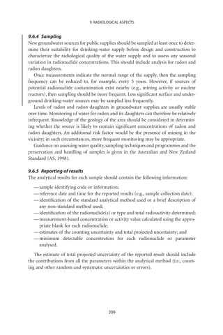 9. RADIOLOGICAL ASPECTS


9.6.4 Sampling
New groundwater sources for public supplies should be sampled at least once to deter-
mine their suitability for drinking-water supply before design and construction to
characterize the radiological quality of the water supply and to assess any seasonal
variation in radionuclide concentrations. This should include analysis for radon and
radon daughters.
   Once measurements indicate the normal range of the supply, then the sampling
frequency can be reduced to, for example, every 5 years. However, if sources of
potential radionuclide contamination exist nearby (e.g., mining activity or nuclear
reactors), then sampling should be more frequent. Less signiﬁcant surface and under-
ground drinking-water sources may be sampled less frequently.
   Levels of radon and radon daughters in groundwater supplies are usually stable
over time. Monitoring of water for radon and its daughters can therefore be relatively
infrequent. Knowledge of the geology of the area should be considered in determin-
ing whether the source is likely to contain signiﬁcant concentrations of radon and
radon daughters. An additional risk factor would be the presence of mining in the
vicinity; in such circumstances, more frequent monitoring may be appropriate.
   Guidance on assessing water quality, sampling techniques and programmes and the
preservation and handling of samples is given in the Australian and New Zealand
Standard (AS, 1998).

9.6.5 Reporting of results
The analytical results for each sample should contain the following information:
  — sample identifying code or information;
  — reference date and time for the reported results (e.g., sample collection date);
  — identiﬁcation of the standard analytical method used or a brief description of
    any non-standard method used;
  — identiﬁcation of the radionuclide(s) or type and total radioactivity determined;
  — measurement-based concentration or activity value calculated using the appro-
    priate blank for each radionuclide;
  — estimates of the counting uncertainty and total projected uncertainty; and
  — minimum detectable concentration for each radionuclide or parameter
    analysed.
   The estimate of total projected uncertainty of the reported result should include
the contributions from all the parameters within the analytical method (i.e., count-
ing and other random and systematic uncertainties or errors).




                                         209
 